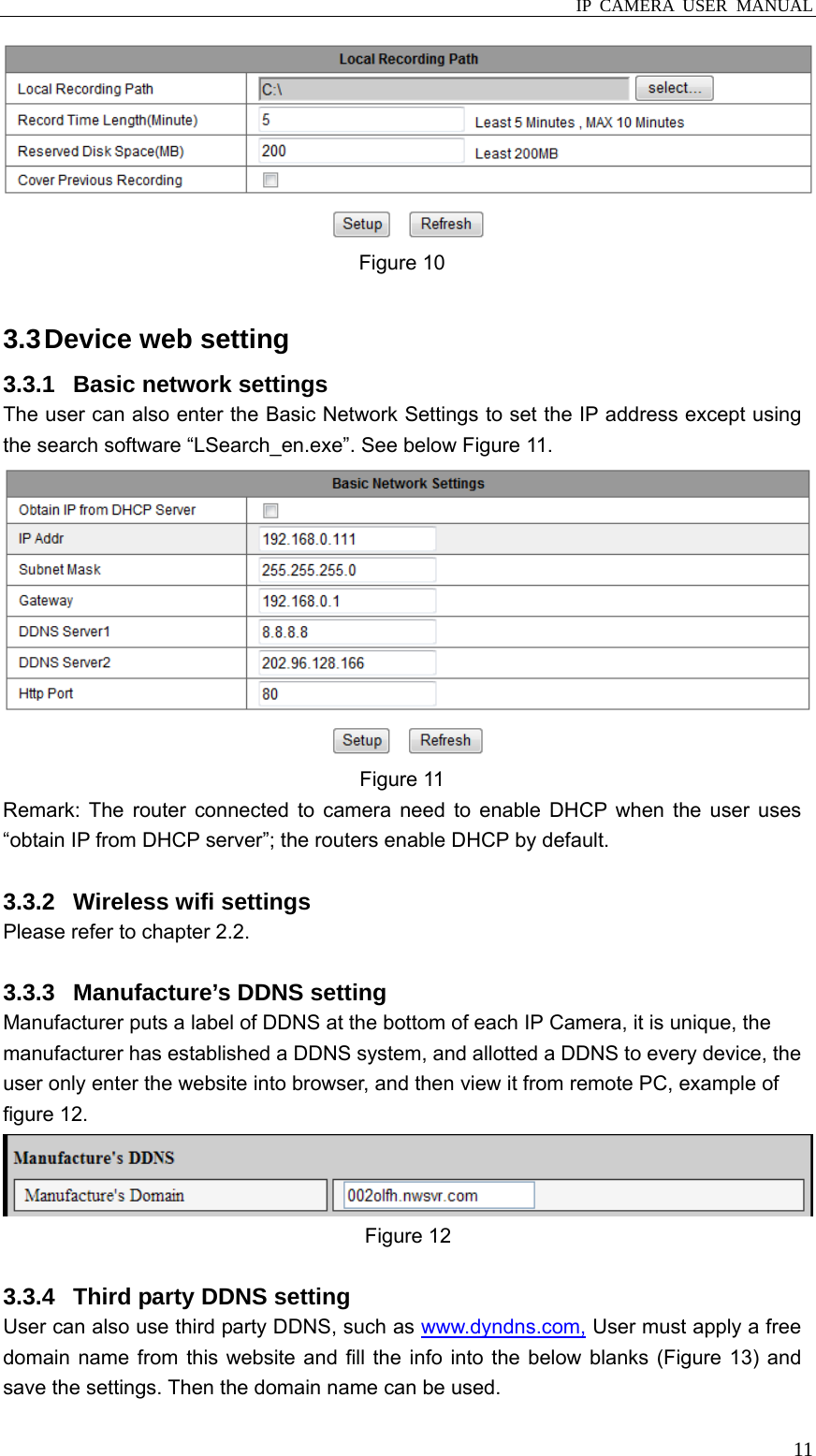  IP CAMERA USER MANUAL  11 Figure 10  3.3 Device web setting 3.3.1  Basic network settings The user can also enter the Basic Network Settings to set the IP address except using the search software “LSearch_en.exe”. See below Figure 11.  Figure 11 Remark: The router connected to camera need to enable DHCP when the user uses “obtain IP from DHCP server”; the routers enable DHCP by default.  3.3.2 Wireless wifi settings Please refer to chapter 2.2.  3.3.3  Manufacture’s DDNS setting Manufacturer puts a label of DDNS at the bottom of each IP Camera, it is unique, the manufacturer has established a DDNS system, and allotted a DDNS to every device, the user only enter the website into browser, and then view it from remote PC, example of figure 12.  Figure 12  3.3.4  Third party DDNS setting User can also use third party DDNS, such as www.dyndns.com, User must apply a free domain name from this website and fill the info into the below blanks (Figure 13) and save the settings. Then the domain name can be used. 