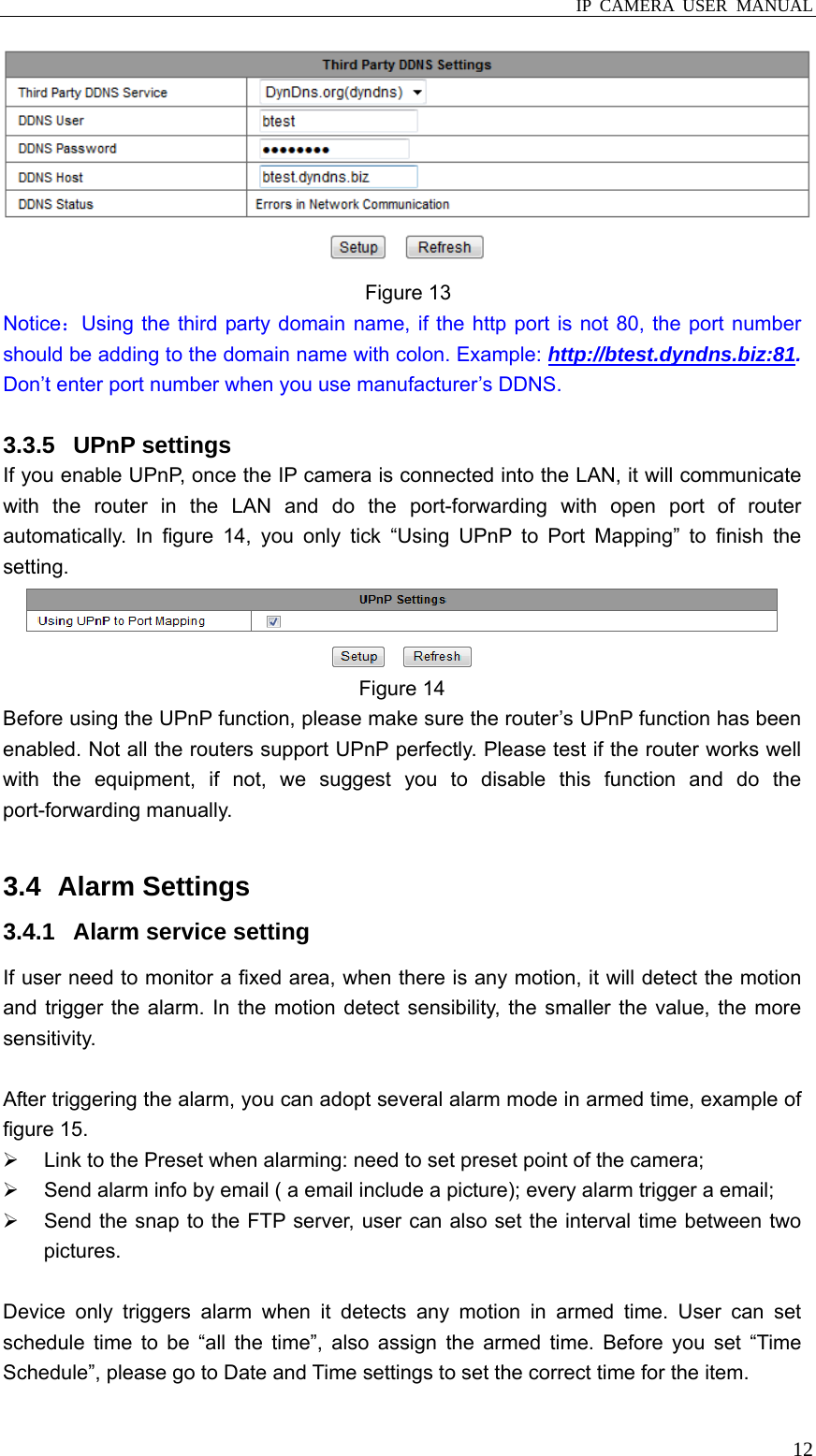  IP CAMERA USER MANUAL  12 Figure 13 Notice：Using the third party domain name, if the http port is not 80, the port number should be adding to the domain name with colon. Example: http://btest.dyndns.biz:81. Don’t enter port number when you use manufacturer’s DDNS.  3.3.5 UPnP settings If you enable UPnP, once the IP camera is connected into the LAN, it will communicate with the router in the LAN and do the port-forwarding with open port of router automatically. In figure 14, you only tick “Using UPnP to Port Mapping” to finish the setting.  Figure 14 Before using the UPnP function, please make sure the router’s UPnP function has been enabled. Not all the routers support UPnP perfectly. Please test if the router works well with the equipment, if not, we suggest you to disable this function and do the port-forwarding manually.    3.4   Alarm  Settings 3.4.1  Alarm service setting If user need to monitor a fixed area, when there is any motion, it will detect the motion and trigger the alarm. In the motion detect sensibility, the smaller the value, the more sensitivity.  After triggering the alarm, you can adopt several alarm mode in armed time, example of figure 15.   ¾  Link to the Preset when alarming: need to set preset point of the camera; ¾  Send alarm info by email ( a email include a picture); every alarm trigger a email; ¾  Send the snap to the FTP server, user can also set the interval time between two pictures.  Device only triggers alarm when it detects any motion in armed time. User can set schedule time to be “all the time”, also assign the armed time. Before you set “Time Schedule”, please go to Date and Time settings to set the correct time for the item. 