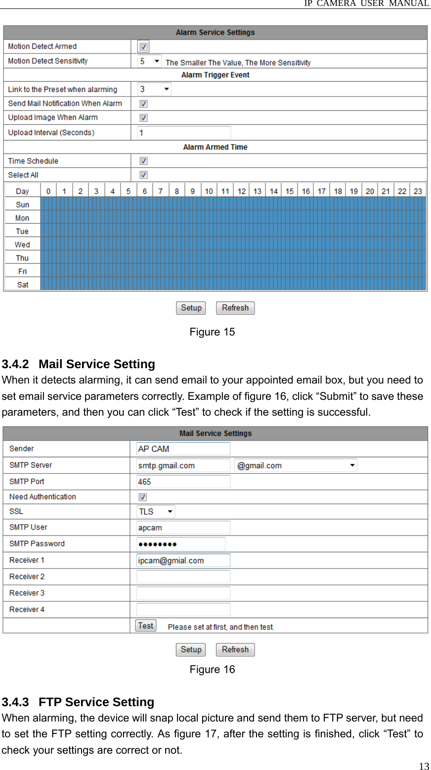  IP CAMERA USER MANUAL  13 Figure 15  3.4.2  Mail Service Setting When it detects alarming, it can send email to your appointed email box, but you need to set email service parameters correctly. Example of figure 16, click “Submit” to save these parameters, and then you can click “Test” to check if the setting is successful.  Figure 16    3.4.3  FTP Service Setting When alarming, the device will snap local picture and send them to FTP server, but need to set the FTP setting correctly. As figure 17, after the setting is finished, click “Test” to check your settings are correct or not. 