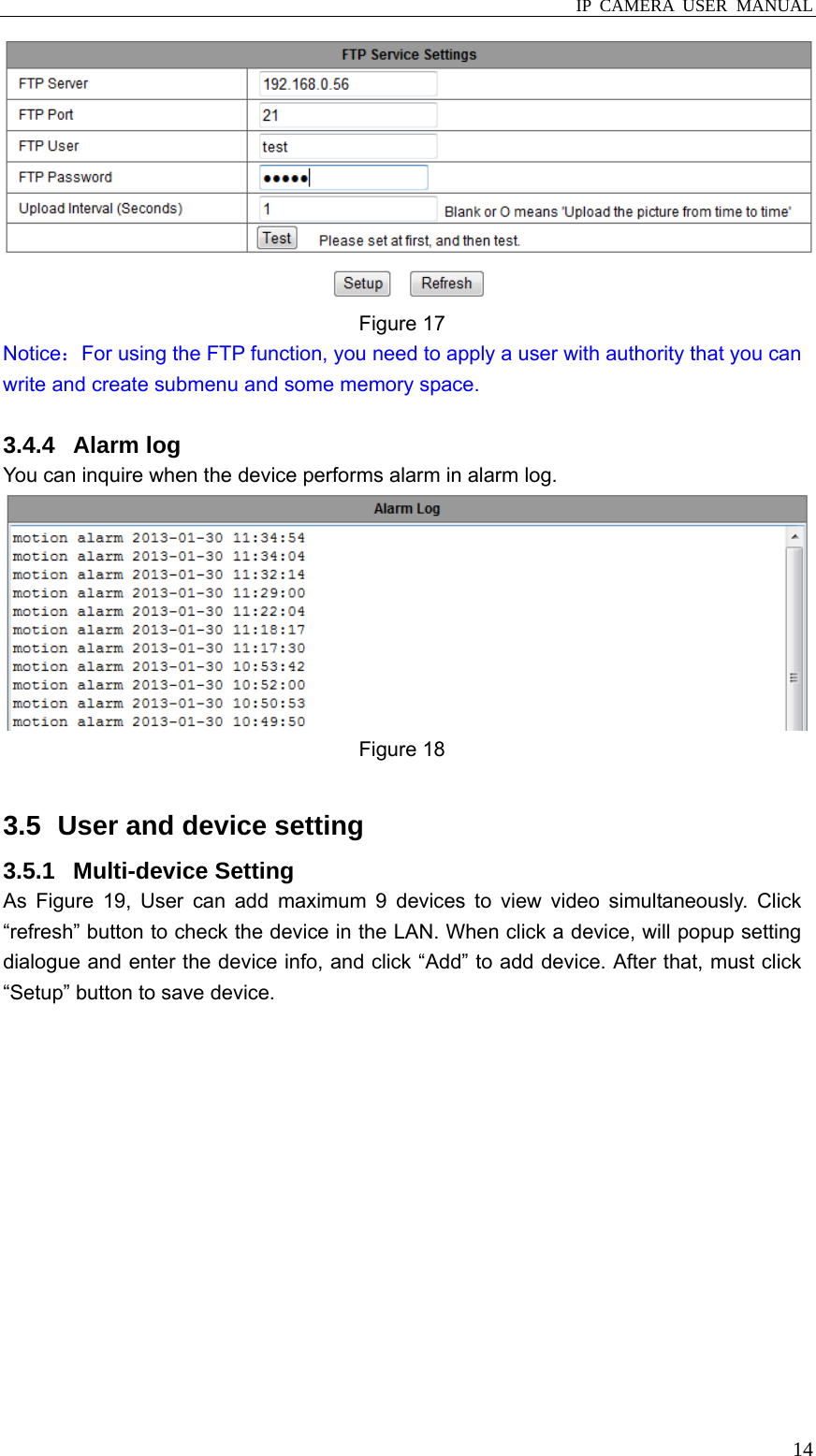  IP CAMERA USER MANUAL  14 Figure 17   Notice：For using the FTP function, you need to apply a user with authority that you can write and create submenu and some memory space.  3.4.4 Alarm log You can inquire when the device performs alarm in alarm log.  Figure 18  3.5   User and device setting 3.5.1 Multi-device Setting As Figure 19, User can add maximum 9 devices to view video simultaneously. Click “refresh” button to check the device in the LAN. When click a device, will popup setting dialogue and enter the device info, and click “Add” to add device. After that, must click “Setup” button to save device. 