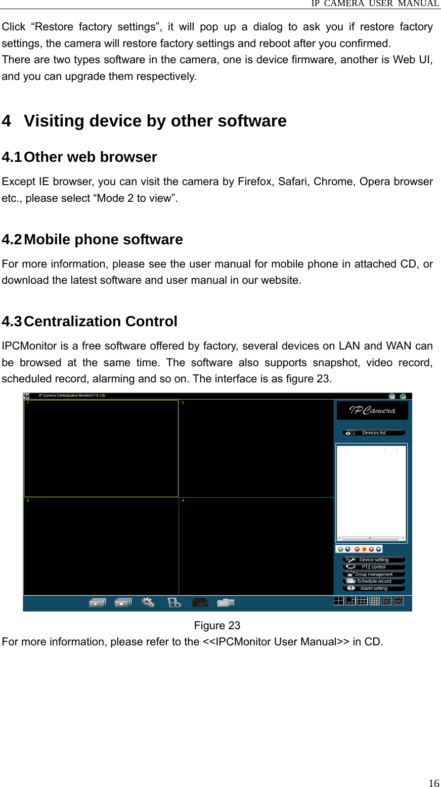  IP CAMERA USER MANUAL  16Click “Restore factory settings”, it will pop up a dialog to ask you if restore factory settings, the camera will restore factory settings and reboot after you confirmed. There are two types software in the camera, one is device firmware, another is Web UI, and you can upgrade them respectively.    4  Visiting device by other software 4.1 Other web browser Except IE browser, you can visit the camera by Firefox, Safari, Chrome, Opera browser etc., please select “Mode 2 to view”.  4.2 Mobile phone software For more information, please see the user manual for mobile phone in attached CD, or download the latest software and user manual in our website.  4.3 Centralization  Control IPCMonitor is a free software offered by factory, several devices on LAN and WAN can be browsed at the same time. The software also supports snapshot, video record, scheduled record, alarming and so on. The interface is as figure 23.    Figure 23 For more information, please refer to the &lt;&lt;IPCMonitor User Manual&gt;&gt; in CD.  