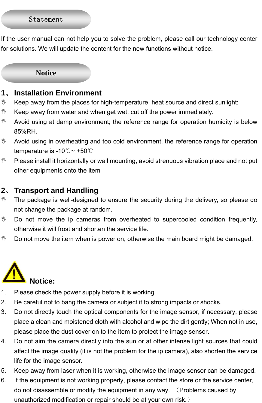    If the user manual can not help you to solve the problem, please call our technology center for solutions. We will update the content for the new functions without notice.  1、 Installation Environment ,  Keep away from the places for high-temperature, heat source and direct sunlight; ,  Keep away from water and when get wet, cut off the power immediately. ,  Avoid using at damp environment; the reference range for operation humidity is below 85%RH. ,  Avoid using in overheating and too cold environment, the reference range for operation temperature is -10℃~ +50℃ ,  Please install it horizontally or wall mounting, avoid strenuous vibration place and not put other equipments onto the item   2、 Transport and Handling ,  The package is well-designed to ensure the security during the delivery, so please do not change the package at random. ,  Do not move the ip cameras from overheated to supercooled condition frequently, otherwise it will frost and shorten the service life. ,  Do not move the item when is power on, otherwise the main board might be damaged.     Notice: 1.  Please check the power supply before it is working 2.  Be careful not to bang the camera or subject it to strong impacts or shocks. 3.  Do not directly touch the optical components for the image sensor, if necessary, please place a clean and moistened cloth with alcohol and wipe the dirt gently; When not in use, please place the dust cover on to the item to protect the image sensor. 4.  Do not aim the camera directly into the sun or at other intense light sources that could affect the image quality (it is not the problem for the ip camera), also shorten the service life for the image sensor. 5.  Keep away from laser when it is working, otherwise the image sensor can be damaged. 6.  If the equipment is not working properly, please contact the store or the service center, do not disassemble or modify the equipment in any way.  （Problems caused by unauthorized modification or repair should be at your own risk.） Statement Notice 