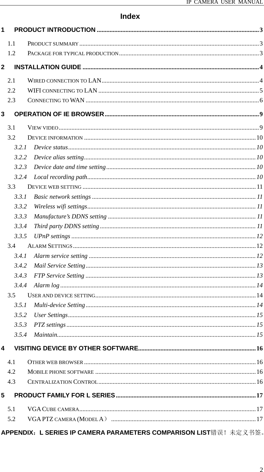  IP CAMERA USER MANUAL  2Index 1PRODUCT INTRODUCTION ...................................................................................................... 31.1PRODUCT SUMMARY ................................................................................................................. 31.2PACKAGE FOR TYPICAL PRODUCTION ........................................................................................ 32INSTALLATION GUIDE ............................................................................................................... 42.1WIRED CONNECTION TO LAN ...................................................................................................  42.2WIFI CONNECTING TO LAN ..................................................................................................... 52.3CONNECTING TO WAN ............................................................................................................. 63OPERATION OF IE BROWSER ................................................................................................. 93.1VIEW VIDEO .............................................................................................................................. 93.2DEVICE INFORMATION ............................................................................................................ 103.2.1Device status ...................................................................................................................... 103.2.2Device alias setting ............................................................................................................ 103.2.3Device date and time setting .............................................................................................. 103.2.4Local recording path .......................................................................................................... 103.3DEVICE WEB SETTING ............................................................................................................. 113.3.1Basic network settings ....................................................................................................... 113.3.2Wireless wifi settings .......................................................................................................... 113.3.3Manufacture’s DDNS setting ............................................................................................. 113.3.4Third party DDNS setting .................................................................................................. 113.3.5UPnP settings .................................................................................................................... 123.4ALARM SETTINGS ................................................................................................................... 123.4.1Alarm service setting ......................................................................................................... 123.4.2Mail Service Setting ........................................................................................................... 133.4.3FTP Service Setting ........................................................................................................... 133.4.4Alarm log ........................................................................................................................... 143.5USER AND DEVICE SETTING ..................................................................................................... 143.5.1Multi-device Setting ........................................................................................................... 143.5.2User Settings ...................................................................................................................... 153.5.3PTZ settings ....................................................................................................................... 153.5.4Maintain ............................................................................................................................. 154VISITING DEVICE BY OTHER SOFTWARE.......................................................................... 164.1OTHER WEB BROWSER ............................................................................................................ 164.2MOBILE PHONE SOFTWARE ..................................................................................................... 164.3CENTRALIZATION CONTROL ................................................................................................... 165PRODUCT FAMILY FOR L SERIES ........................................................................................ 175.1VGA CUBE CAMERA ............................................................................................................... 175.2VGA PTZ CAMERA (MODEL A） ........................................................................................... 17APPENDIX：L SERIES IP CAMERA PARAMETERS COMPARISON LIST错误！未定义书签。 