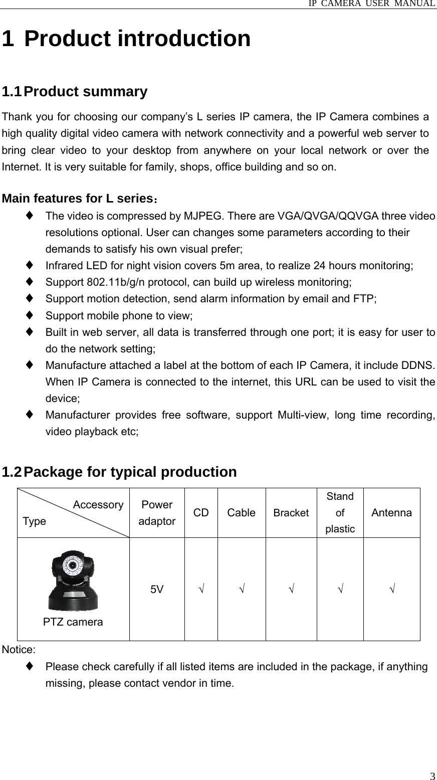  IP CAMERA USER MANUAL  31 Product introduction 1.1 Product  summary Thank you for choosing our company’s L series IP camera, the IP Camera combines a high quality digital video camera with network connectivity and a powerful web server to bring clear video to your desktop from anywhere on your local network or over the Internet. It is very suitable for family, shops, office building and so on.  Main features for L series： ♦ The video is compressed by MJPEG. There are VGA/QVGA/QQVGA three video resolutions optional. User can changes some parameters according to their demands to satisfy his own visual prefer; ♦ Infrared LED for night vision covers 5m area, to realize 24 hours monitoring; ♦ Support 802.11b/g/n protocol, can build up wireless monitoring; ♦ Support motion detection, send alarm information by email and FTP; ♦ Support mobile phone to view; ♦ Built in web server, all data is transferred through one port; it is easy for user to do the network setting; ♦ Manufacture attached a label at the bottom of each IP Camera, it include DDNS. When IP Camera is connected to the internet, this URL can be used to visit the device; ♦ Manufacturer provides free software, support Multi-view, long time recording, video playback etc;  1.2 Package for typical production Accessory Type Power adaptor CD Cable  BracketStand of plastic Antenna  PTZ camera 5V  √ √ √ √ √ Notice: ♦ Please check carefully if all listed items are included in the package, if anything missing, please contact vendor in time.  