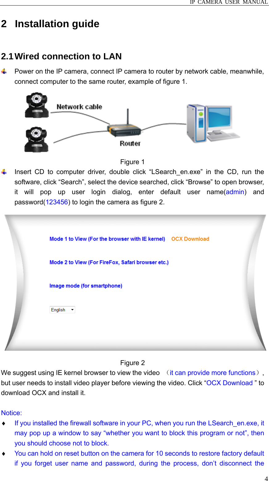  IP CAMERA USER MANUAL  42 Installation guide 2.1 Wired connection to LAN   Power on the IP camera, connect IP camera to router by network cable, meanwhile, connect computer to the same router, example of figure 1.  Figure 1     Insert CD to computer driver, double click “LSearch_en.exe” in the CD, run the software, click “Search”, select the device searched, click “Browse” to open browser, it will pop up user login dialog, enter default user name(admin) and password(123456) to login the camera as figure 2.  Figure 2   We suggest using IE kernel browser to view the video  （it can provide more functions）, but user needs to install video player before viewing the video. Click “OCX Download ” to download OCX and install it.  Notice: ♦ If you installed the firewall software in your PC, when you run the LSearch_en.exe, it may pop up a window to say “whether you want to block this program or not”, then you should choose not to block. ♦ You can hold on reset button on the camera for 10 seconds to restore factory default if you forget user name and password, during the process, don’t disconnect the 