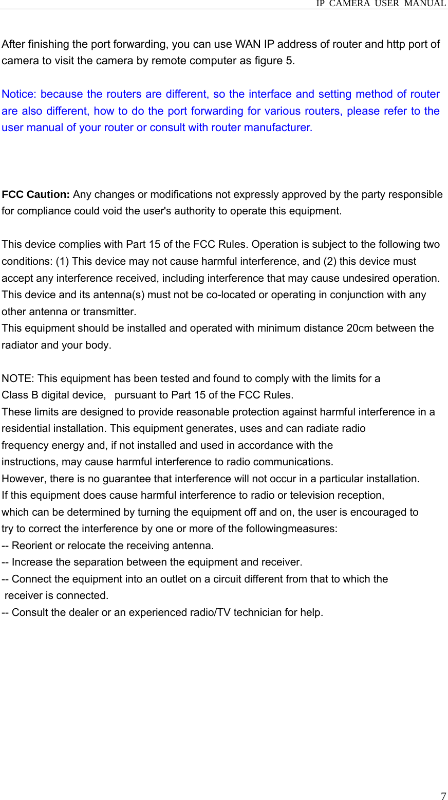  IP CAMERA USER MANUAL  7 After finishing the port forwarding, you can use WAN IP address of router and http port of camera to visit the camera by remote computer as figure 5.      Notice: because the routers are different, so the interface and setting method of router are also different, how to do the port forwarding for various routers, please refer to the user manual of your router or consult with router manufacturer.    FCC Caution: Any changes or modifications not expressly approved by the party responsible for compliance could void the user&apos;s authority to operate this equipment.  This device complies with Part 15 of the FCC Rules. Operation is subject to the following two conditions: (1) This device may not cause harmful interference, and (2) this device must accept any interference received, including interference that may cause undesired operation. This device and its antenna(s) must not be co-located or operating in conjunction with any other antenna or transmitter. This equipment should be installed and operated with minimum distance 20cm between the radiator and your body.  NOTE: This equipment has been tested and found to comply with the limits for a Class B digital device,   pursuant to Part 15 of the FCC Rules.  These limits are designed to provide reasonable protection against harmful interference in a residential installation. This equipment generates, uses and can radiate radio frequency energy and, if not installed and used in accordance with the instructions, may cause harmful interference to radio communications.  However, there is no guarantee that interference will not occur in a particular installation. If this equipment does cause harmful interference to radio or television reception, which can be determined by turning the equipment off and on, the user is encouraged to  try to correct the interference by one or more of the followingmeasures: -- Reorient or relocate the receiving antenna. -- Increase the separation between the equipment and receiver. -- Connect the equipment into an outlet on a circuit different from that to which the  receiver is connected. -- Consult the dealer or an experienced radio/TV technician for help.           