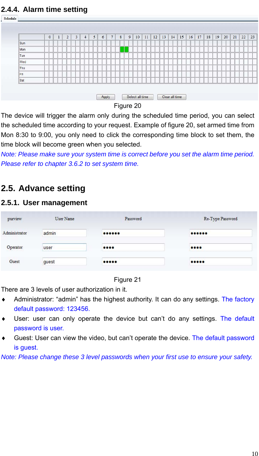   102.4.4.  Alarm time setting  Figure 20 The device will trigger the alarm only during the scheduled time period, you can select the scheduled time according to your request. Example of figure 20, set armed time from Mon 8:30 to 9:00, you only need to click the corresponding time block to set them, the time block will become green when you selected. Note: Please make sure your system time is correct before you set the alarm time period. Please refer to chapter 3.6.2 to set system time.  2.5. Advance setting 2.5.1. User management  Figure 21 There are 3 levels of user authorization in it. ♦  Administrator: “admin” has the highest authority. It can do any settings. The factory default password: 123456. ♦  User: user can only operate the device but can’t do any settings. The default password is user. ♦  Guest: User can view the video, but can’t operate the device. The default password is guest. Note: Please change these 3 level passwords when your first use to ensure your safety.           