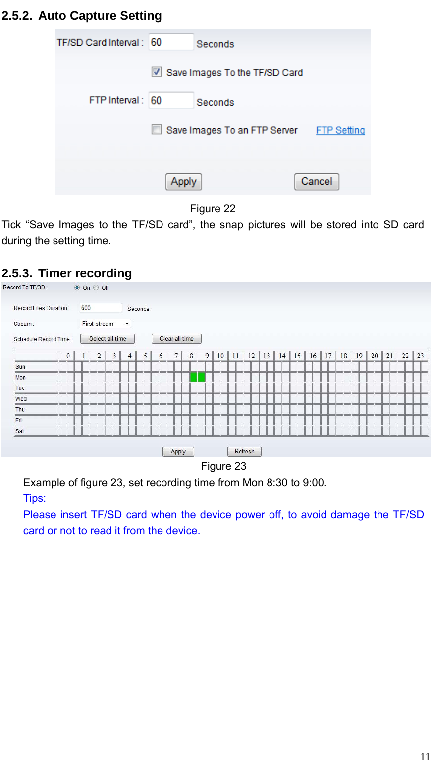   112.5.2.  Auto Capture Setting  Figure 22 Tick “Save Images to the TF/SD card”, the snap pictures will be stored into SD card during the setting time.  2.5.3. Timer recording  Figure 23 Example of figure 23, set recording time from Mon 8:30 to 9:00. Tips: Please insert TF/SD card when the device power off, to avoid damage the TF/SD card or not to read it from the device. 