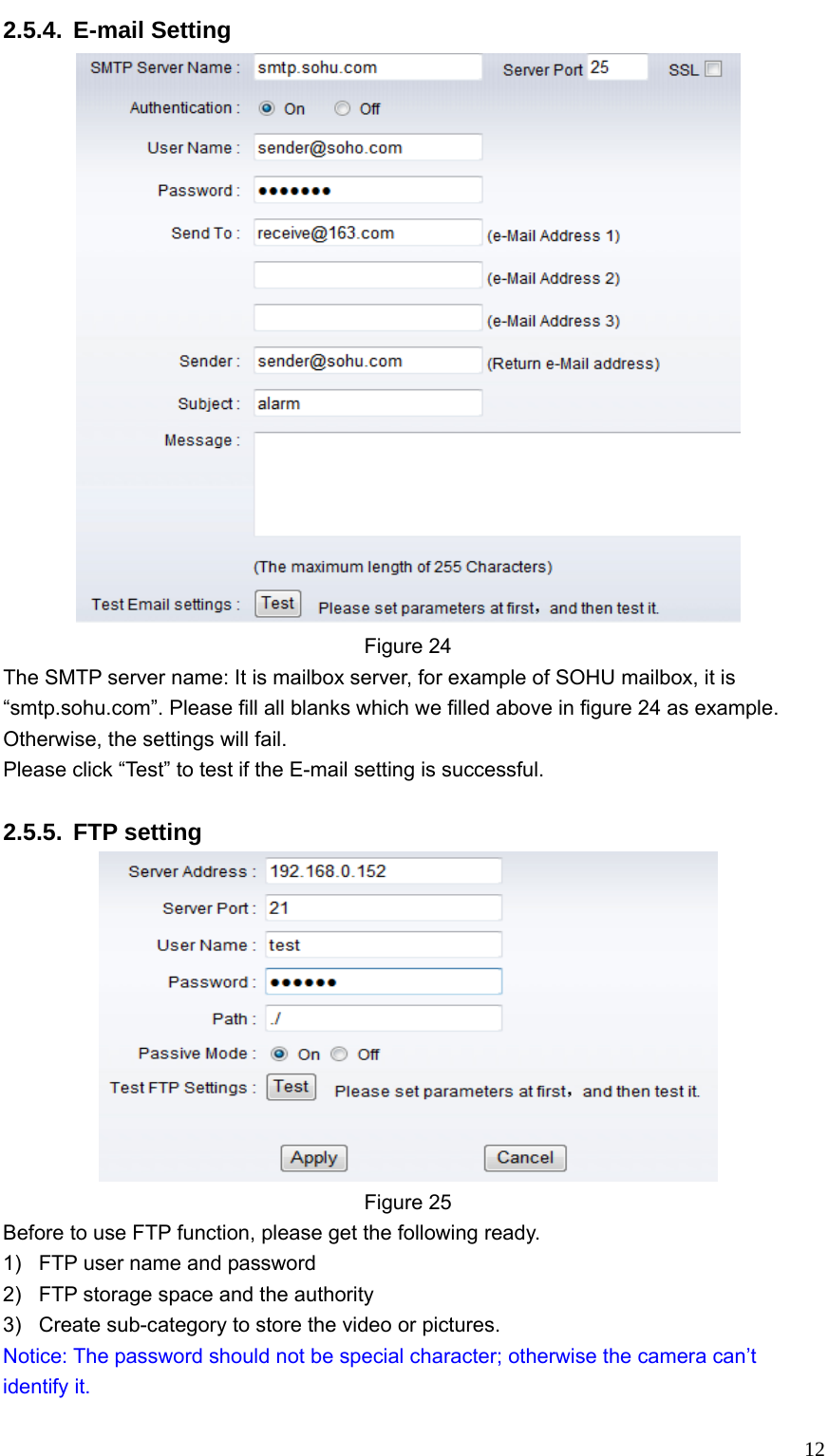   122.5.4. E-mail Setting  Figure 24 The SMTP server name: It is mailbox server, for example of SOHU mailbox, it is “smtp.sohu.com”. Please fill all blanks which we filled above in figure 24 as example. Otherwise, the settings will fail. Please click “Test” to test if the E-mail setting is successful.  2.5.5. FTP setting  Figure 25 Before to use FTP function, please get the following ready. 1)  FTP user name and password 2)  FTP storage space and the authority 3)  Create sub-category to store the video or pictures. Notice: The password should not be special character; otherwise the camera can’t identify it. 