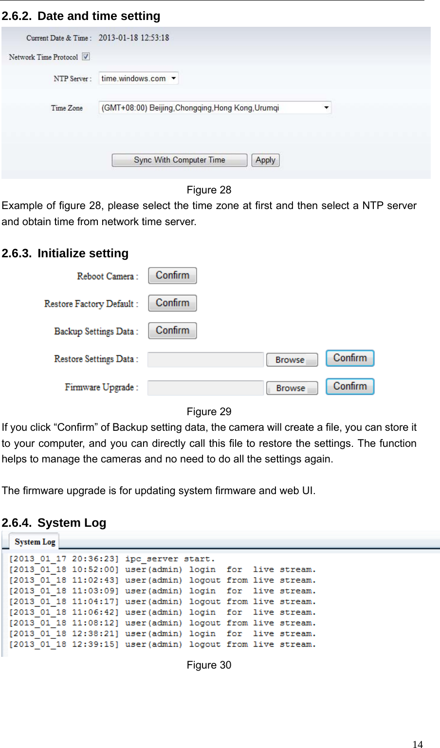   142.6.2.  Date and time setting  Figure 28 Example of figure 28, please select the time zone at first and then select a NTP server and obtain time from network time server.  2.6.3. Initialize setting  Figure 29 If you click “Confirm” of Backup setting data, the camera will create a file, you can store it to your computer, and you can directly call this file to restore the settings. The function helps to manage the cameras and no need to do all the settings again.  The firmware upgrade is for updating system firmware and web UI.  2.6.4. System Log  Figure 30 