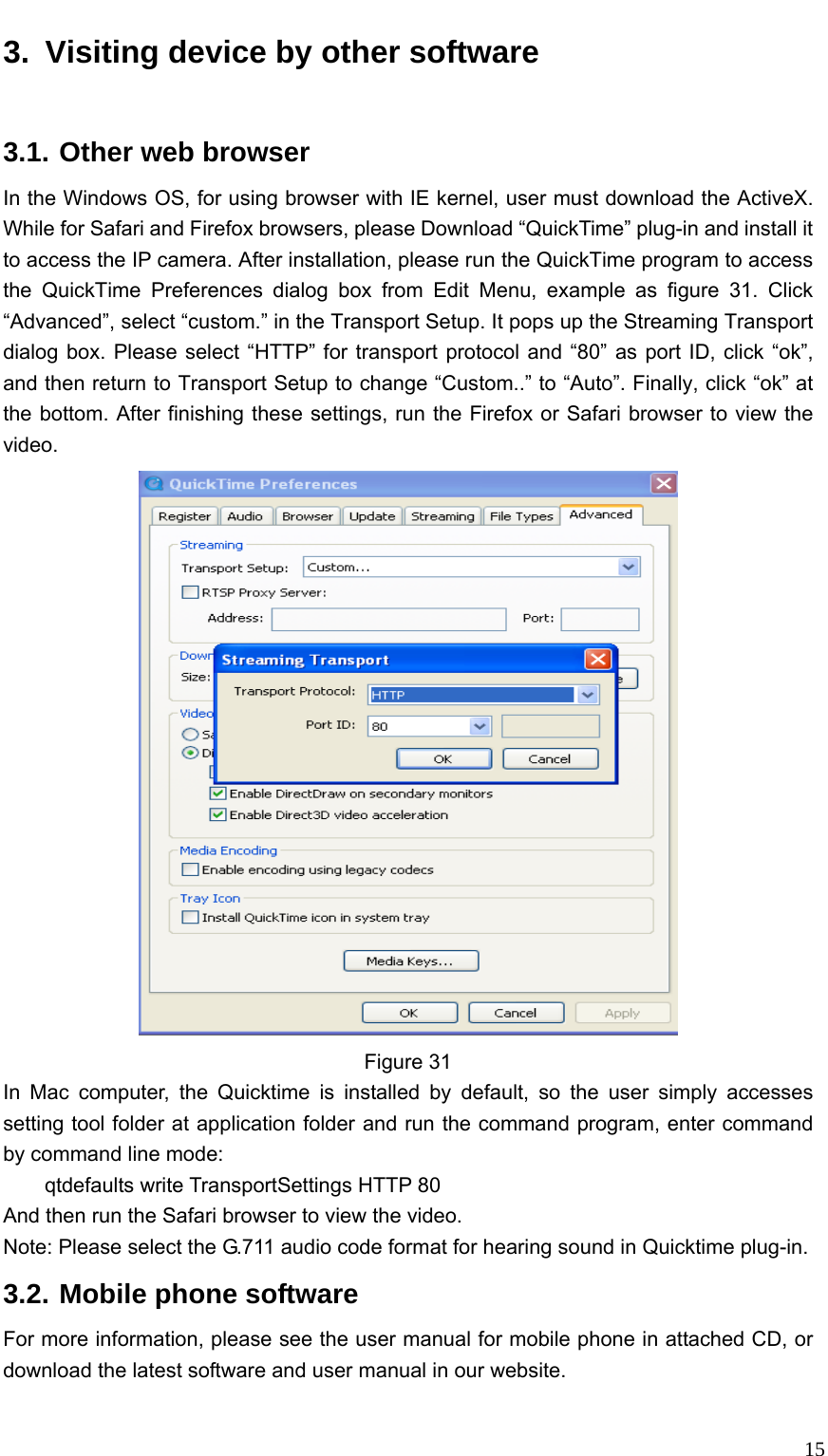   153.  Visiting device by other software 3.1. Other web browser   In the Windows OS, for using browser with IE kernel, user must download the ActiveX. While for Safari and Firefox browsers, please Download “QuickTime” plug-in and install it to access the IP camera. After installation, please run the QuickTime program to access the QuickTime Preferences dialog box from Edit Menu, example as figure 31. Click “Advanced”, select “custom.” in the Transport Setup. It pops up the Streaming Transport dialog box. Please select “HTTP” for transport protocol and “80” as port ID, click “ok”, and then return to Transport Setup to change “Custom..” to “Auto”. Finally, click “ok” at the bottom. After finishing these settings, run the Firefox or Safari browser to view the video.  Figure 31 In Mac computer, the Quicktime is installed by default, so the user simply accesses setting tool folder at application folder and run the command program, enter command by command line mode:     qtdefaults write TransportSettings HTTP 80 And then run the Safari browser to view the video. Note: Please select the G.711 audio code format for hearing sound in Quicktime plug-in. 3.2. Mobile phone software For more information, please see the user manual for mobile phone in attached CD, or download the latest software and user manual in our website.  