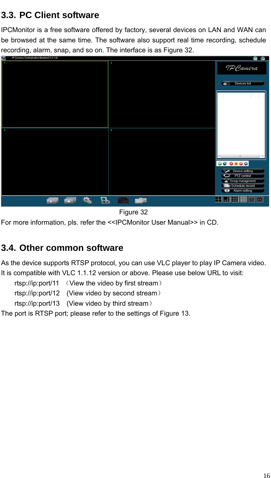   163.3. PC Client software IPCMonitor is a free software offered by factory, several devices on LAN and WAN can be browsed at the same time. The software also support real time recording, schedule recording, alarm, snap, and so on. The interface is as Figure 32.    Figure 32 For more information, pls. refer the &lt;&lt;IPCMonitor User Manual&gt;&gt; in CD.  3.4. Other common software As the device supports RTSP protocol, you can use VLC player to play IP Camera video. It is compatible with VLC 1.1.12 version or above. Please use below URL to visit: rtsp://ip:port/11  （View the video by first stream） rtsp://ip:port/12    (View video by second stream） rtsp://ip:port/13    (View video by third stream） The port is RTSP port; please refer to the settings of Figure 13.  