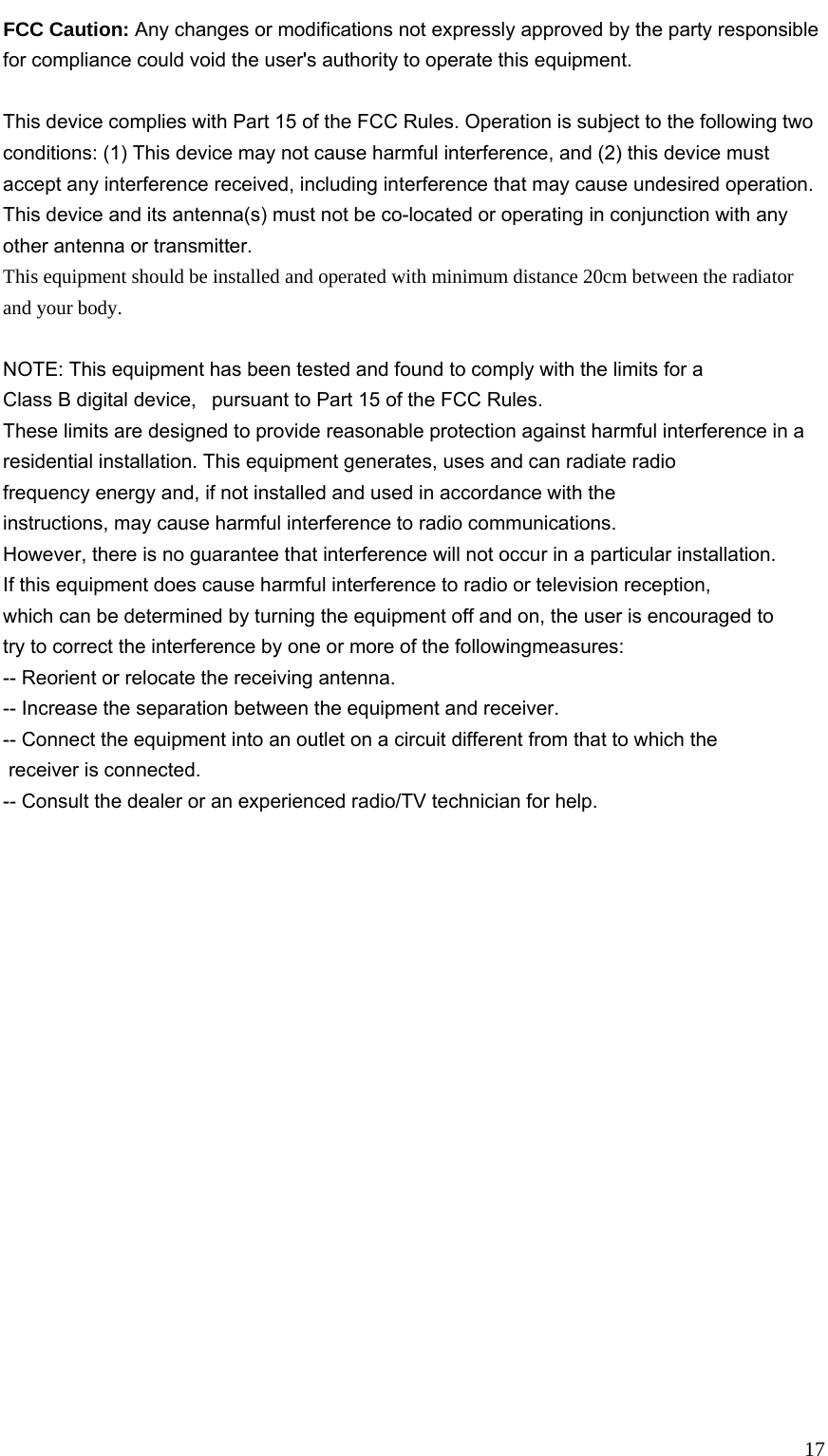   17FCC Caution: Any changes or modifications not expressly approved by the party responsible for compliance could void the user&apos;s authority to operate this equipment.  This device complies with Part 15 of the FCC Rules. Operation is subject to the following two conditions: (1) This device may not cause harmful interference, and (2) this device must accept any interference received, including interference that may cause undesired operation. This device and its antenna(s) must not be co-located or operating in conjunction with any other antenna or transmitter. This equipment should be installed and operated with minimum distance 20cm between the radiator and your body.  NOTE: This equipment has been tested and found to comply with the limits for a Class B digital device,   pursuant to Part 15 of the FCC Rules.  These limits are designed to provide reasonable protection against harmful interference in a residential installation. This equipment generates, uses and can radiate radio frequency energy and, if not installed and used in accordance with the instructions, may cause harmful interference to radio communications.  However, there is no guarantee that interference will not occur in a particular installation. If this equipment does cause harmful interference to radio or television reception, which can be determined by turning the equipment off and on, the user is encouraged to  try to correct the interference by one or more of the followingmeasures: -- Reorient or relocate the receiving antenna. -- Increase the separation between the equipment and receiver. -- Connect the equipment into an outlet on a circuit different from that to which the  receiver is connected. -- Consult the dealer or an experienced radio/TV technician for help.  