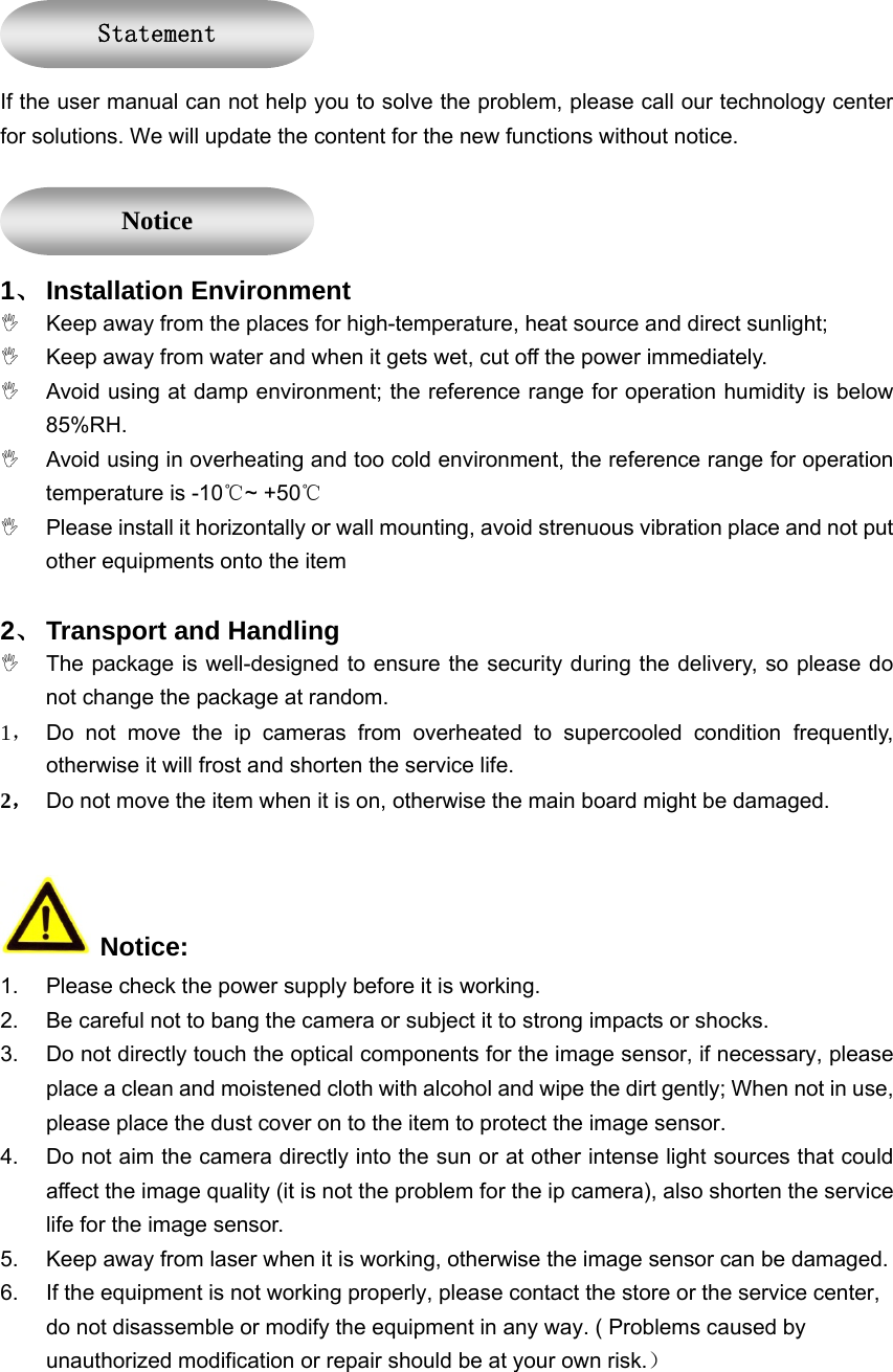  If the user manual can not help you to solve the problem, please call our technology center for solutions. We will update the content for the new functions without notice.  1、 Installation Environment ,  Keep away from the places for high-temperature, heat source and direct sunlight; ,  Keep away from water and when it gets wet, cut off the power immediately. ,  Avoid using at damp environment; the reference range for operation humidity is below 85%RH. ,  Avoid using in overheating and too cold environment, the reference range for operation temperature is -10℃~ +50℃ ,  Please install it horizontally or wall mounting, avoid strenuous vibration place and not put other equipments onto the item   2、 Transport and Handling ,  The package is well-designed to ensure the security during the delivery, so please do not change the package at random. 1， Do not move the ip cameras from overheated to supercooled condition frequently, otherwise it will frost and shorten the service life. 2， Do not move the item when it is on, otherwise the main board might be damaged.     Notice: 1.  Please check the power supply before it is working. 2.  Be careful not to bang the camera or subject it to strong impacts or shocks. 3.  Do not directly touch the optical components for the image sensor, if necessary, please place a clean and moistened cloth with alcohol and wipe the dirt gently; When not in use, please place the dust cover on to the item to protect the image sensor. 4.  Do not aim the camera directly into the sun or at other intense light sources that could affect the image quality (it is not the problem for the ip camera), also shorten the service life for the image sensor. 5.  Keep away from laser when it is working, otherwise the image sensor can be damaged. 6.  If the equipment is not working properly, please contact the store or the service center, do not disassemble or modify the equipment in any way. ( Problems caused by unauthorized modification or repair should be at your own risk.） Statement Notice 