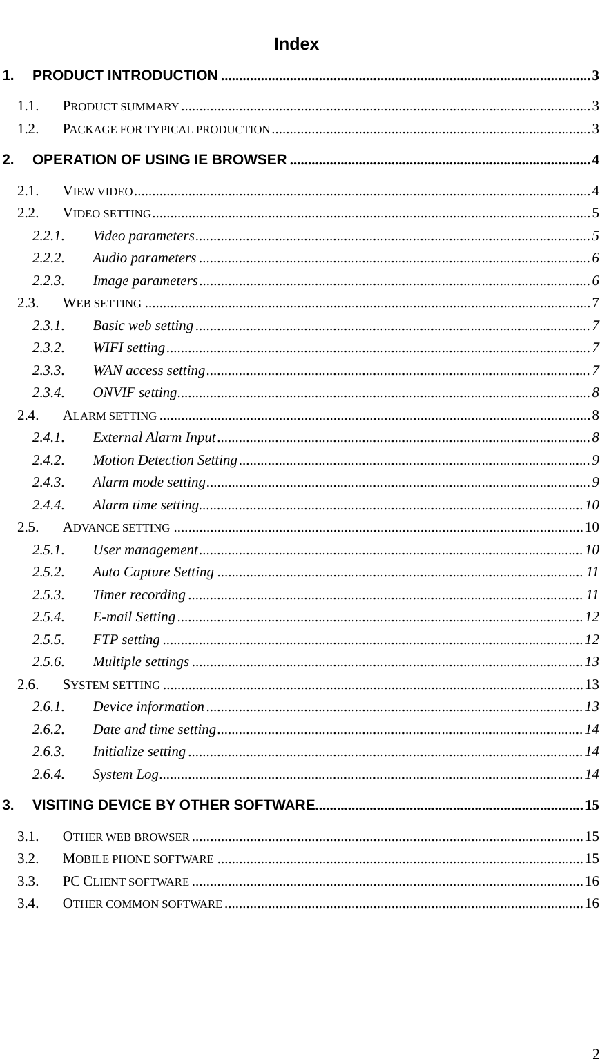   2 Index 1.PRODUCT INTRODUCTION ...................................................................................................... 31.1.PRODUCT SUMMARY ................................................................................................................. 31.2.PACKAGE FOR TYPICAL PRODUCTION ........................................................................................ 32.OPERATION OF USING IE BROWSER ................................................................................... 42.1.VIEW VIDEO .............................................................................................................................. 42.2.VIDEO SETTING .........................................................................................................................  52.2.1.Video parameters ............................................................................................................. 52.2.2.Audio parameters ............................................................................................................ 62.2.3.Image parameters ............................................................................................................ 62.3.WEB SETTING ........................................................................................................................... 72.3.1.Basic web setting ............................................................................................................. 72.3.2.WIFI setting ..................................................................................................................... 72.3.3.WAN access setting .......................................................................................................... 72.3.4.ONVIF setting .................................................................................................................. 82.4.ALARM SETTING ....................................................................................................................... 82.4.1.External Alarm Input ....................................................................................................... 82.4.2.Motion Detection Setting ................................................................................................. 92.4.3.Alarm mode setting .......................................................................................................... 92.4.4.Alarm time setting .......................................................................................................... 102.5.ADVANCE SETTING ................................................................................................................. 102.5.1.User management .......................................................................................................... 102.5.2.Auto Capture Setting ..................................................................................................... 112.5.3.Timer recording ............................................................................................................. 112.5.4.E-mail Setting ................................................................................................................ 122.5.5.FTP setting .................................................................................................................... 122.5.6.Multiple settings ............................................................................................................ 132.6.SYSTEM SETTING .................................................................................................................... 132.6.1.Device information ........................................................................................................ 132.6.2.Date and time setting ..................................................................................................... 142.6.3.Initialize setting ............................................................................................................. 142.6.4.System Log ..................................................................................................................... 143.VISITING DEVICE BY OTHER SOFTWARE.......................................................................... 153.1.OTHER WEB BROWSER ............................................................................................................ 153.2.MOBILE PHONE SOFTWARE ..................................................................................................... 153.3.PC CLIENT SOFTWARE ............................................................................................................ 163.4.OTHER COMMON SOFTWARE ................................................................................................... 16     