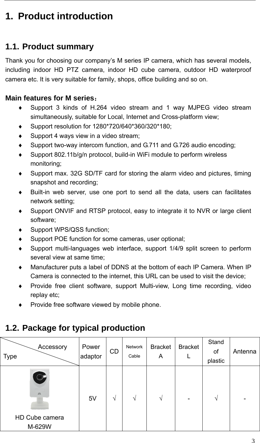   31. Product introduction 1.1. Product summary Thank you for choosing our company’s M series IP camera, which has several models, including indoor HD PTZ camera, indoor HD cube camera, outdoor HD waterproof camera etc. It is very suitable for family, shops, office building and so on.  Main features for M series： ♦  Support 3 kinds of H.264 video stream and 1 way MJPEG video stream simultaneously, suitable for Local, Internet and Cross-platform view; ♦  Support resolution for 1280*720/640*360/320*180; ♦  Support 4 ways view in a video stream; ♦  Support two-way intercom function, and G.711 and G.726 audio encoding; ♦  Support 802.11b/g/n protocol, build-in WiFi module to perform wireless monitoring; ♦  Support max. 32G SD/TF card for storing the alarm video and pictures, timing snapshot and recording; ♦  Built-in web server, use one port to send all the data, users can facilitates network setting; ♦  Support ONVIF and RTSP protocol, easy to integrate it to NVR or large client software; ♦ Support WPS/QSS function; ♦  Support POE function for some cameras, user optional; ♦  Support multi-languages web interface, support 1/4/9 split screen to perform several view at same time; ♦  Manufacturer puts a label of DDNS at the bottom of each IP Camera. When IP Camera is connected to the internet, this URL can be used to visit the device; ♦  Provide free client software, support Multi-view, Long time recording, video replay etc; ♦  Provide free software viewed by mobile phone.  1.2. Package for typical production            Accessory Type  Power adaptor CD NetworkCable BracketA BracketL Stand of plastic Antenna HD Cube camera M-629W 5V  √ √ √ - √ - 