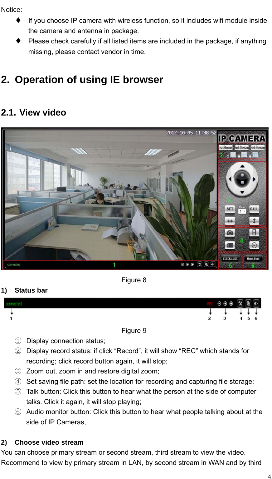   4Notice: ♦ If you choose IP camera with wireless function, so it includes wifi module inside the camera and antenna in package. ♦ Please check carefully if all listed items are included in the package, if anything missing, please contact vendor in time. 2.  Operation of using IE browser 2.1. View video  Figure 8 1) Status bar  Figure 9 ①  Display connection status; ②  Display record status: if click “Record”, it will show “REC” which stands for recording; click record button again, it will stop;   ③  Zoom out, zoom in and restore digital zoom; ④  Set saving file path: set the location for recording and capturing file storage; ⑤  Talk button: Click this button to hear what the person at the side of computer talks. Click it again, it will stop playing; ⑥  Audio monitor button: Click this button to hear what people talking about at the side of IP Cameras,    2)  Choose video stream You can choose primary stream or second stream, third stream to view the video. Recommend to view by primary stream in LAN, by second stream in WAN and by third 