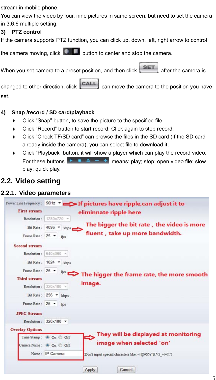   5stream in mobile phone.   You can view the video by four, nine pictures in same screen, but need to set the camera in 3.6.6 multiple setting. 3) PTZ control If the camera supports PTZ function, you can click up, down, left, right arrow to control the camera moving, click    button to center and stop the camera. When you set camera to a preset position, and then click ‘ , after the camera is changed to other direction, click    can move the camera to the position you have set.   4)  Snap /record / SD card/playback ♦  Click “Snap” button, to save the picture to the specified file. ♦  Click “Record” button to start record. Click again to stop record. ♦  Click “Check TF/SD card” can browse the files in the SD card (If the SD card already inside the camera), you can select file to download it; ♦  Click “Playback” button, it will show a player which can play the record video. For these buttons    means: play; stop; open video file; slow play; quick play. 2.2. Video setting 2.2.1. Video parameters  