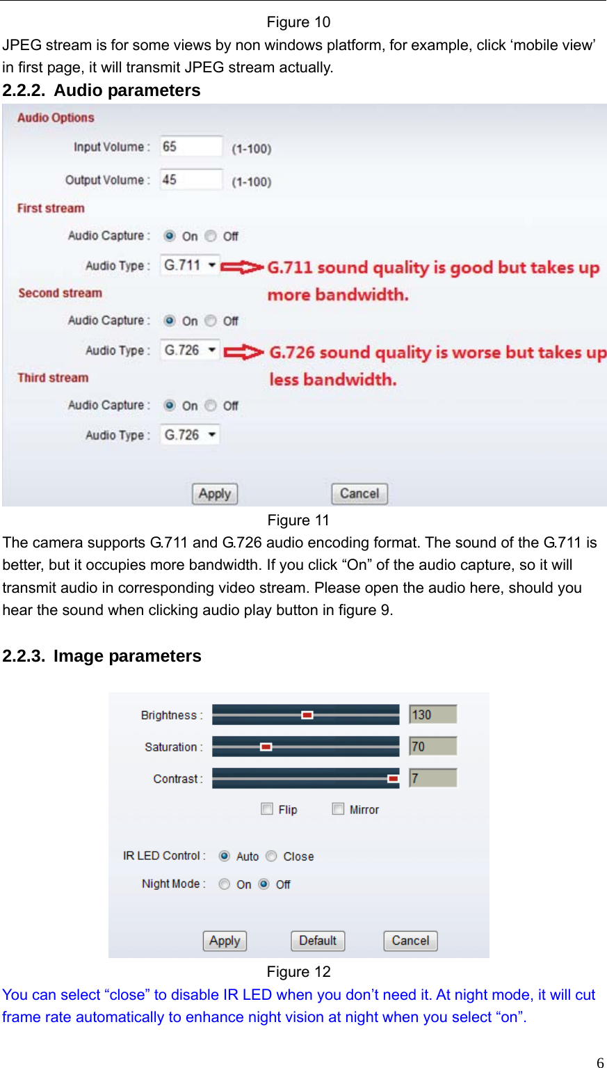   6Figure 10 JPEG stream is for some views by non windows platform, for example, click ‘mobile view’ in first page, it will transmit JPEG stream actually.   2.2.2. Audio parameters  Figure 11 The camera supports G.711 and G.726 audio encoding format. The sound of the G.711 is better, but it occupies more bandwidth. If you click “On” of the audio capture, so it will transmit audio in corresponding video stream. Please open the audio here, should you hear the sound when clicking audio play button in figure 9.  2.2.3. Image parameters   Figure 12   You can select “close” to disable IR LED when you don’t need it. At night mode, it will cut frame rate automatically to enhance night vision at night when you select “on”.    