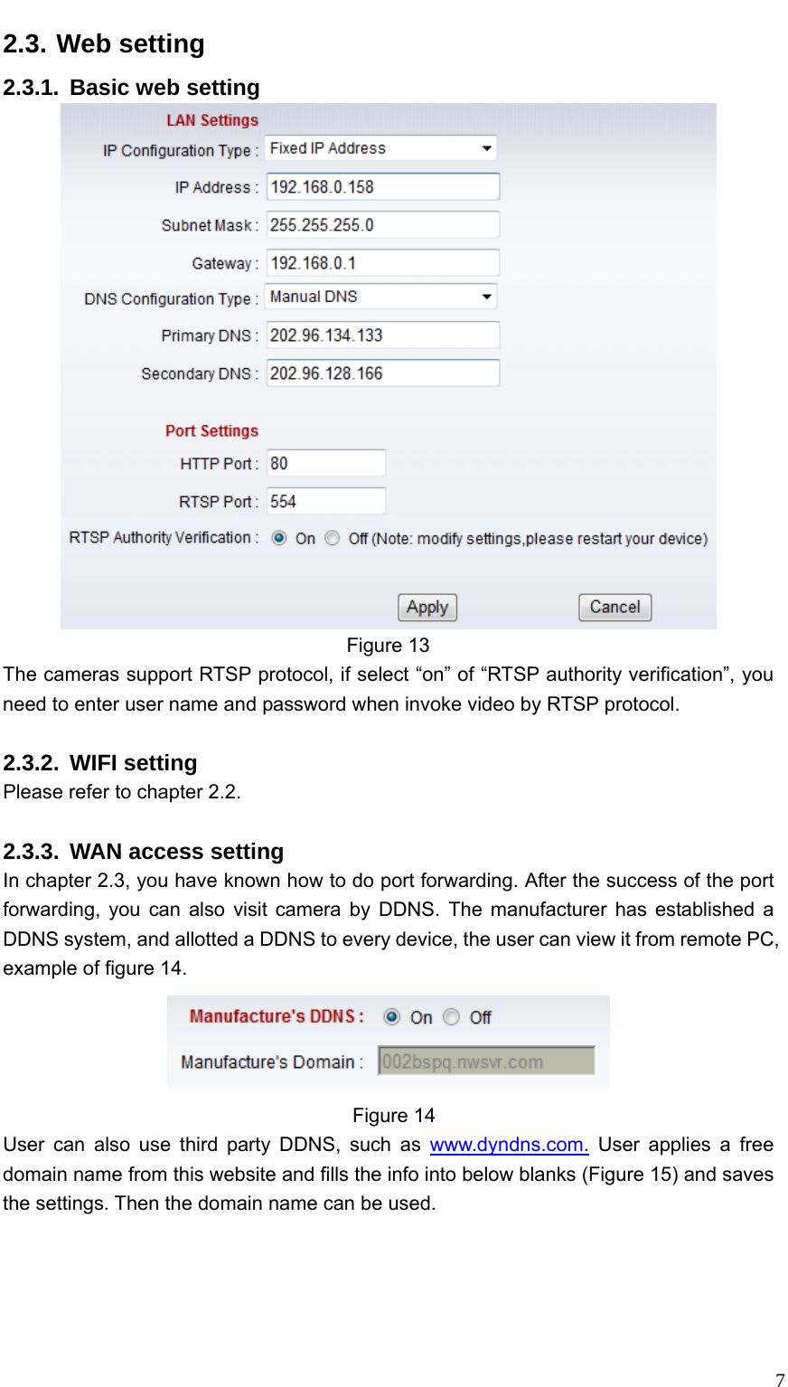   72.3. Web setting 2.3.1. Basic web setting  Figure 13 The cameras support RTSP protocol, if select “on” of “RTSP authority verification”, you need to enter user name and password when invoke video by RTSP protocol.  2.3.2. WIFI setting Please refer to chapter 2.2.  2.3.3.  WAN access setting In chapter 2.3, you have known how to do port forwarding. After the success of the port forwarding, you can also visit camera by DDNS. The manufacturer has established a DDNS system, and allotted a DDNS to every device, the user can view it from remote PC, example of figure 14.    Figure 14 User can also use third party DDNS, such as www.dyndns.com. User applies a free domain name from this website and fills the info into below blanks (Figure 15) and saves the settings. Then the domain name can be used. 