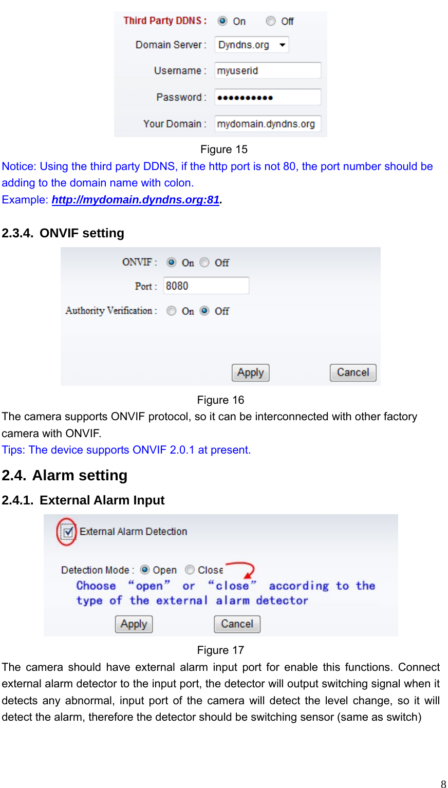   8 Figure 15 Notice: Using the third party DDNS, if the http port is not 80, the port number should be adding to the domain name with colon.                                     Example: http://mydomain.dyndns.org:81.  2.3.4. ONVIF setting  Figure 16 The camera supports ONVIF protocol, so it can be interconnected with other factory camera with ONVIF. Tips: The device supports ONVIF 2.0.1 at present. 2.4. Alarm setting 2.4.1. External Alarm Input  Figure 17 The camera should have external alarm input port for enable this functions. Connect external alarm detector to the input port, the detector will output switching signal when it detects any abnormal, input port of the camera will detect the level change, so it will detect the alarm, therefore the detector should be switching sensor (same as switch)    