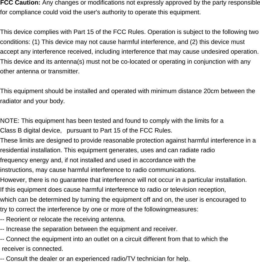  FCC Caution: Any changes or modifications not expressly approved by the party responsible for compliance could void the user&apos;s authority to operate this equipment.  This device complies with Part 15 of the FCC Rules. Operation is subject to the following two conditions: (1) This device may not cause harmful interference, and (2) this device must accept any interference received, including interference that may cause undesired operation. This device and its antenna(s) must not be co-located or operating in conjunction with any other antenna or transmitter.  This equipment should be installed and operated with minimum distance 20cm between the radiator and your body.  NOTE: This equipment has been tested and found to comply with the limits for a Class B digital device,   pursuant to Part 15 of the FCC Rules.  These limits are designed to provide reasonable protection against harmful interference in a residential installation. This equipment generates, uses and can radiate radio frequency energy and, if not installed and used in accordance with the instructions, may cause harmful interference to radio communications.  However, there is no guarantee that interference will not occur in a particular installation. If this equipment does cause harmful interference to radio or television reception, which can be determined by turning the equipment off and on, the user is encouraged to  try to correct the interference by one or more of the followingmeasures: -- Reorient or relocate the receiving antenna. -- Increase the separation between the equipment and receiver. -- Connect the equipment into an outlet on a circuit different from that to which the  receiver is connected. -- Consult the dealer or an experienced radio/TV technician for help.  