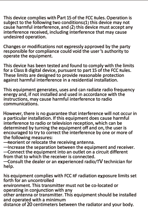 This device complies with Part 15 of the FCC Rules. Operation is subject to the following two conditions:(1) this device may not cause harmful interference, and (2) this device must accept any interference received, including interference that may cause undesired operation.Changes or modifications not expressly approved by the party responsible for compliance could void the user&apos;s authority to operate the equipment.This device has been tested and found to comply with the limits for a Class B digital device, pursuant to part 15 of the FCC Rules. These limits are designed to provide reasonable protection against harmful interference in a residential installation. This equipment generates, uses and can radiate radio frequency energy and, if not installed and used in accordance with the instructions, may cause harmful interference to radio communications. However, there is no guarantee that interference will not occur in a particular installation. If this equipment does cause harmful interference to radio or television reception, which can be determined by turning the equipment off and on, the user is encouraged to try to correct the interference by one or more of the following measures:—Reorient or relocate the receiving antenna.—Increase the separation between the equipment and receiver.—Connect the equipment into an outlet on a circuit different from that to which the receiver is connected.—Consult the dealer or an experienced radio/TV technician for help.his equipment complies with FCC RF radiation exposure limits set forth for an uncontrolledenvironment. This transmitter must not be co-located or operating in conjunction with anyother antenna or transmitter. This equipment should be installed and operated with a minimumdistance of 20 centimeters between the radiator and your body.