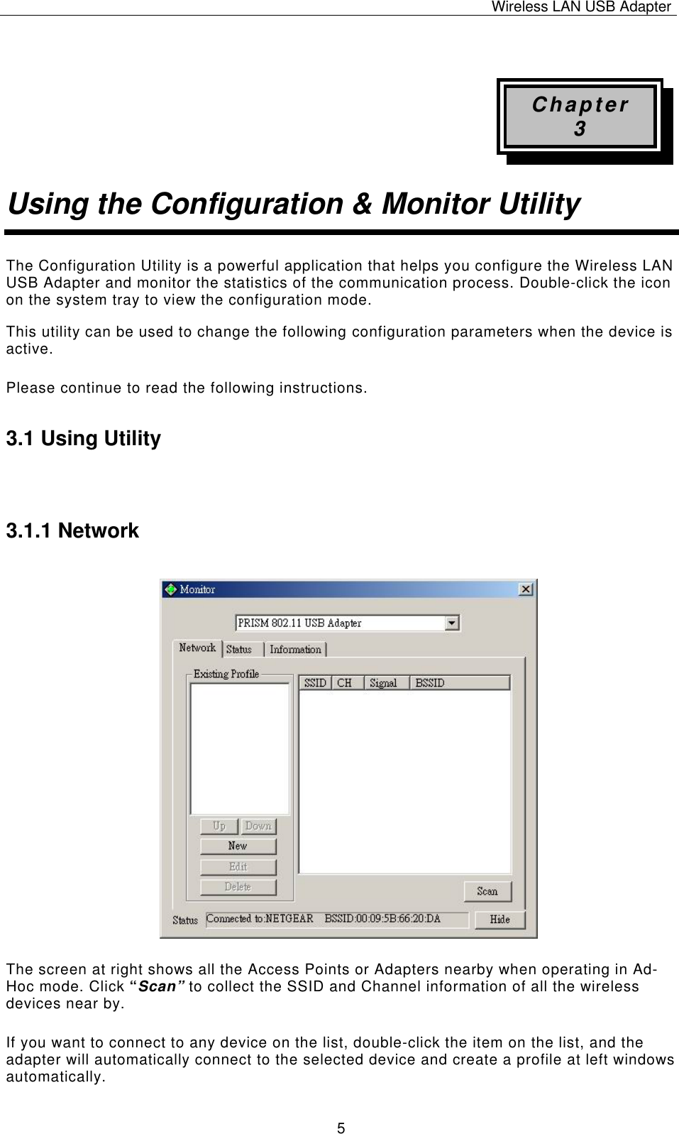 Wireless LAN USB Adapter   5 Chapter 3 Using the Configuration &amp; Monitor Utility The Configuration Utility is a powerful application that helps you configure the Wireless LAN USB Adapter and monitor the statistics of the communication process. Double-click the icon on the system tray to view the configuration mode. This utility can be used to change the following configuration parameters when the device is active. Please continue to read the following instructions.  3.1 Using Utility  3.1.1 Network The screen at right shows all the Access Points or Adapters nearby when operating in Ad-Hoc mode. Click “Scan” to collect the SSID and Channel information of all the wireless devices near by.  If you want to connect to any device on the list, double-click the item on the list, and the adapter will automatically connect to the selected device and create a profile at left windows automatically. 