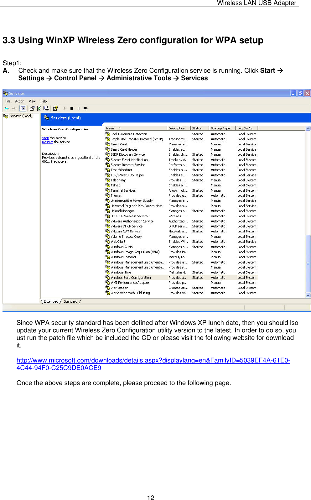 Wireless LAN USB Adapter   123.3 Using WinXP Wireless Zero configuration for WPA setup  Step1: A.  Check and make sure that the Wireless Zero Configuration service is running. Click Start Æ Settings Æ Control Panel Æ Administrative Tools Æ Services    Since WPA security standard has been defined after Windows XP lunch date, then you should lso update your current Wireless Zero Configuration utility version to the latest. In order to do so, you ust run the patch file which be included the CD or please visit the following website for download it.  http://www.microsoft.com/downloads/details.aspx?displaylang=en&amp;FamilyID=5039EF4A-61E0-4C44-94F0-C25C9DE0ACE9  Once the above steps are complete, please proceed to the following page.