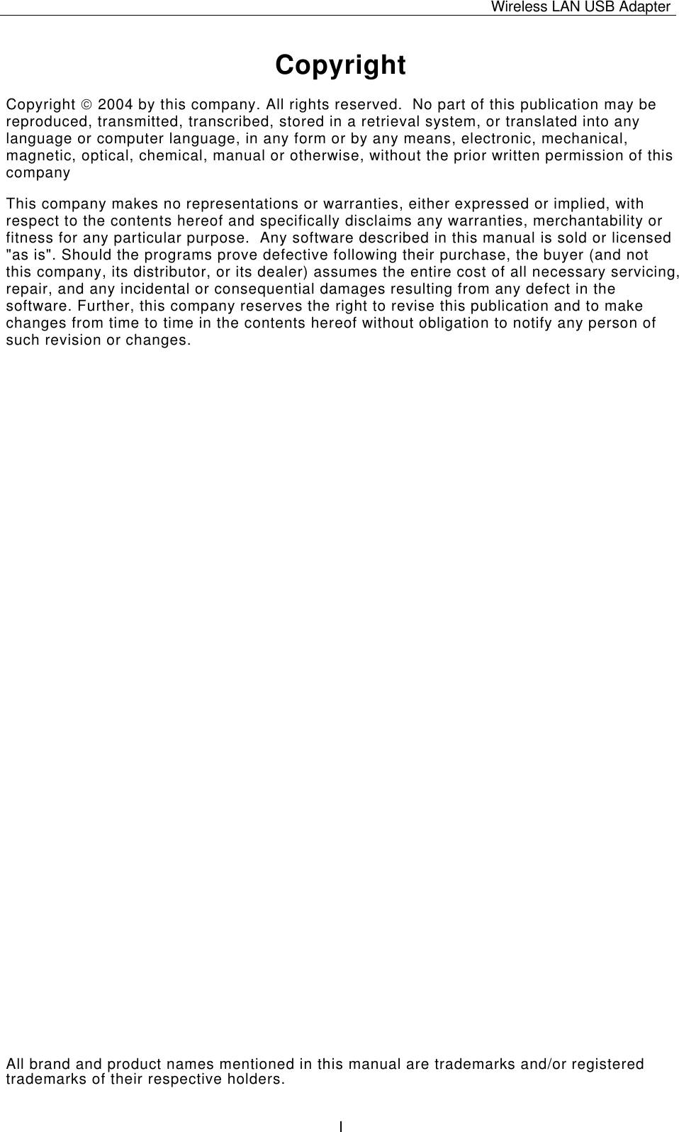 Wireless LAN USB Adapter   ICopyright Copyright  2004 by this company. All rights reserved.  No part of this publication may be reproduced, transmitted, transcribed, stored in a retrieval system, or translated into any language or computer language, in any form or by any means, electronic, mechanical, magnetic, optical, chemical, manual or otherwise, without the prior written permission of this company This company makes no representations or warranties, either expressed or implied, with respect to the contents hereof and specifically disclaims any warranties, merchantability or fitness for any particular purpose.  Any software described in this manual is sold or licensed &quot;as is&quot;. Should the programs prove defective following their purchase, the buyer (and not this company, its distributor, or its dealer) assumes the entire cost of all necessary servicing, repair, and any incidental or consequential damages resulting from any defect in the software. Further, this company reserves the right to revise this publication and to make changes from time to time in the contents hereof without obligation to notify any person of such revision or changes. All brand and product names mentioned in this manual are trademarks and/or registered trademarks of their respective holders. 