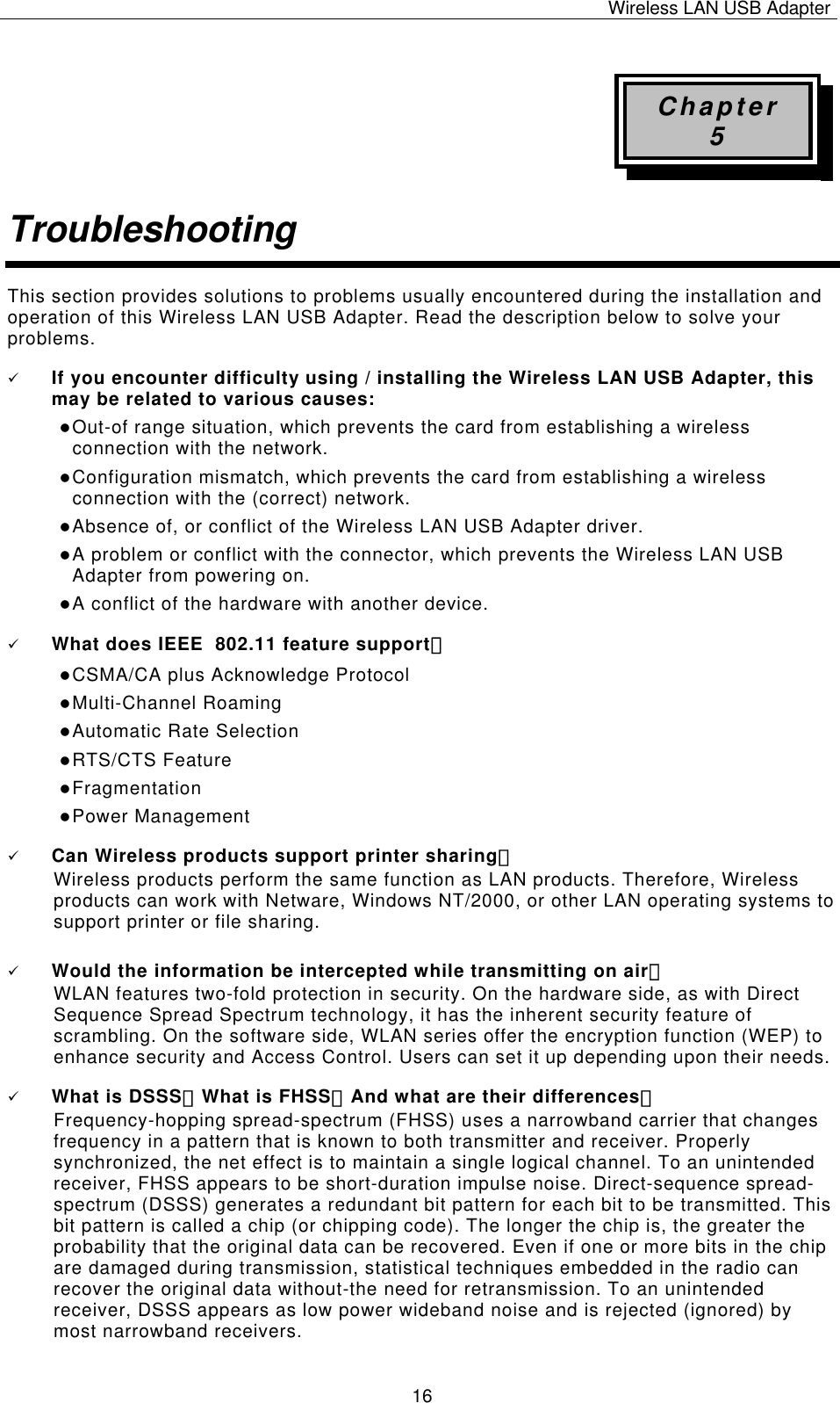 Wireless LAN USB Adapter   16Chapter 5 Troubleshooting This section provides solutions to problems usually encountered during the installation and operation of this Wireless LAN USB Adapter. Read the description below to solve your problems. 9 If you encounter difficulty using / installing the Wireless LAN USB Adapter, this may be related to various causes: z Out-of range situation, which prevents the card from establishing a wireless connection with the network. z Configuration mismatch, which prevents the card from establishing a wireless connection with the (correct) network. z Absence of, or conflict of the Wireless LAN USB Adapter driver. z A problem or conflict with the connector, which prevents the Wireless LAN USB Adapter from powering on. z A conflict of the hardware with another device. 9 What does IEEE  802.11 feature support？ z CSMA/CA plus Acknowledge Protocol z Multi-Channel Roaming z Automatic Rate Selection z RTS/CTS Feature z Fragmentation z Power Management 9 Can Wireless products support printer sharing？  Wireless products perform the same function as LAN products. Therefore, Wireless products can work with Netware, Windows NT/2000, or other LAN operating systems to support printer or file sharing. 9 Would the information be intercepted while transmitting on air？ WLAN features two-fold protection in security. On the hardware side, as with Direct Sequence Spread Spectrum technology, it has the inherent security feature of scrambling. On the software side, WLAN series offer the encryption function (WEP) to enhance security and Access Control. Users can set it up depending upon their needs. 9 What is DSSS？What is FHSS？And what are their differences？ Frequency-hopping spread-spectrum (FHSS) uses a narrowband carrier that changes frequency in a pattern that is known to both transmitter and receiver. Properly synchronized, the net effect is to maintain a single logical channel. To an unintended receiver, FHSS appears to be short-duration impulse noise. Direct-sequence spread-spectrum (DSSS) generates a redundant bit pattern for each bit to be transmitted. This bit pattern is called a chip (or chipping code). The longer the chip is, the greater the probability that the original data can be recovered. Even if one or more bits in the chip are damaged during transmission, statistical techniques embedded in the radio can recover the original data without-the need for retransmission. To an unintended receiver, DSSS appears as low power wideband noise and is rejected (ignored) by most narrowband receivers. 