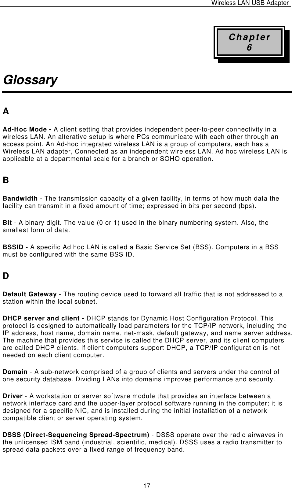 Wireless LAN USB Adapter   17Chapter 6 Glossary A Ad-Hoc Mode - A client setting that provides independent peer-to-peer connectivity in a wireless LAN. An alterative setup is where PCs communicate with each other through an access point. An Ad-hoc integrated wireless LAN is a group of computers, each has a Wireless LAN adapter, Connected as an independent wireless LAN. Ad hoc wireless LAN is applicable at a departmental scale for a branch or SOHO operation. B Bandwidth - The transmission capacity of a given facility, in terms of how much data the facility can transmit in a fixed amount of time; expressed in bits per second (bps). Bit - A binary digit. The value (0 or 1) used in the binary numbering system. Also, the smallest form of data. BSSID - A specific Ad hoc LAN is called a Basic Service Set (BSS). Computers in a BSS must be configured with the same BSS ID. D Default Gateway - The routing device used to forward all traffic that is not addressed to a station within the local subnet. DHCP server and client - DHCP stands for Dynamic Host Configuration Protocol. This protocol is designed to automatically load parameters for the TCP/IP network, including the IP address, host name, domain name, net-mask, default gateway, and name server address. The machine that provides this service is called the DHCP server, and its client computers are called DHCP clients. If client computers support DHCP, a TCP/IP configuration is not needed on each client computer. Domain - A sub-network comprised of a group of clients and servers under the control of one security database. Dividing LANs into domains improves performance and security. Driver - A workstation or server software module that provides an interface between a network interface card and the upper-layer protocol software running in the computer; it is designed for a specific NIC, and is installed during the initial installation of a network-compatible client or server operating system. DSSS (Direct-Sequencing Spread-Spectrum) - DSSS operate over the radio airwaves in the unlicensed ISM band (industrial, scientific, medical). DSSS uses a radio transmitter to spread data packets over a fixed range of frequency band. 