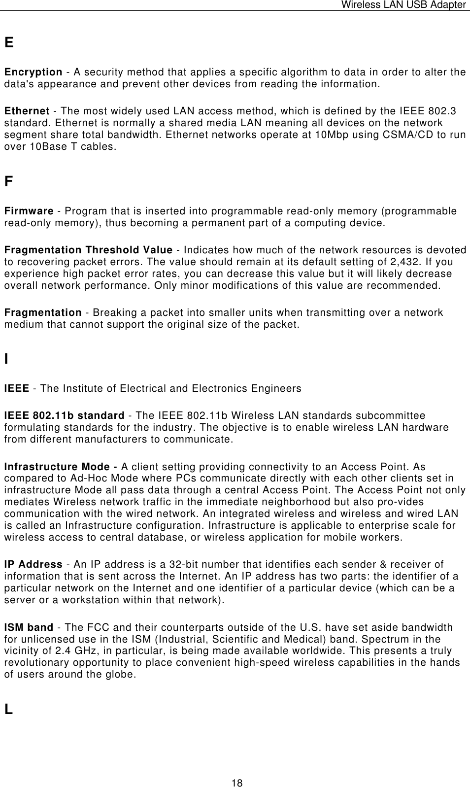 Wireless LAN USB Adapter   18E Encryption - A security method that applies a specific algorithm to data in order to alter the data&apos;s appearance and prevent other devices from reading the information. Ethernet - The most widely used LAN access method, which is defined by the IEEE 802.3 standard. Ethernet is normally a shared media LAN meaning all devices on the network segment share total bandwidth. Ethernet networks operate at 10Mbp using CSMA/CD to run over 10Base T cables. F Firmware - Program that is inserted into programmable read-only memory (programmable read-only memory), thus becoming a permanent part of a computing device. Fragmentation Threshold Value - Indicates how much of the network resources is devoted to recovering packet errors. The value should remain at its default setting of 2,432. If you experience high packet error rates, you can decrease this value but it will likely decrease overall network performance. Only minor modifications of this value are recommended. Fragmentation - Breaking a packet into smaller units when transmitting over a network medium that cannot support the original size of the packet. I IEEE - The Institute of Electrical and Electronics Engineers IEEE 802.11b standard - The IEEE 802.11b Wireless LAN standards subcommittee formulating standards for the industry. The objective is to enable wireless LAN hardware from different manufacturers to communicate. Infrastructure Mode - A client setting providing connectivity to an Access Point. As compared to Ad-Hoc Mode where PCs communicate directly with each other clients set in infrastructure Mode all pass data through a central Access Point. The Access Point not only mediates Wireless network traffic in the immediate neighborhood but also pro-vides communication with the wired network. An integrated wireless and wireless and wired LAN is called an Infrastructure configuration. Infrastructure is applicable to enterprise scale for wireless access to central database, or wireless application for mobile workers. IP Address - An IP address is a 32-bit number that identifies each sender &amp; receiver of information that is sent across the Internet. An IP address has two parts: the identifier of a particular network on the Internet and one identifier of a particular device (which can be a server or a workstation within that network). ISM band - The FCC and their counterparts outside of the U.S. have set aside bandwidth for unlicensed use in the ISM (Industrial, Scientific and Medical) band. Spectrum in the vicinity of 2.4 GHz, in particular, is being made available worldwide. This presents a truly revolutionary opportunity to place convenient high-speed wireless capabilities in the hands of users around the globe. L 