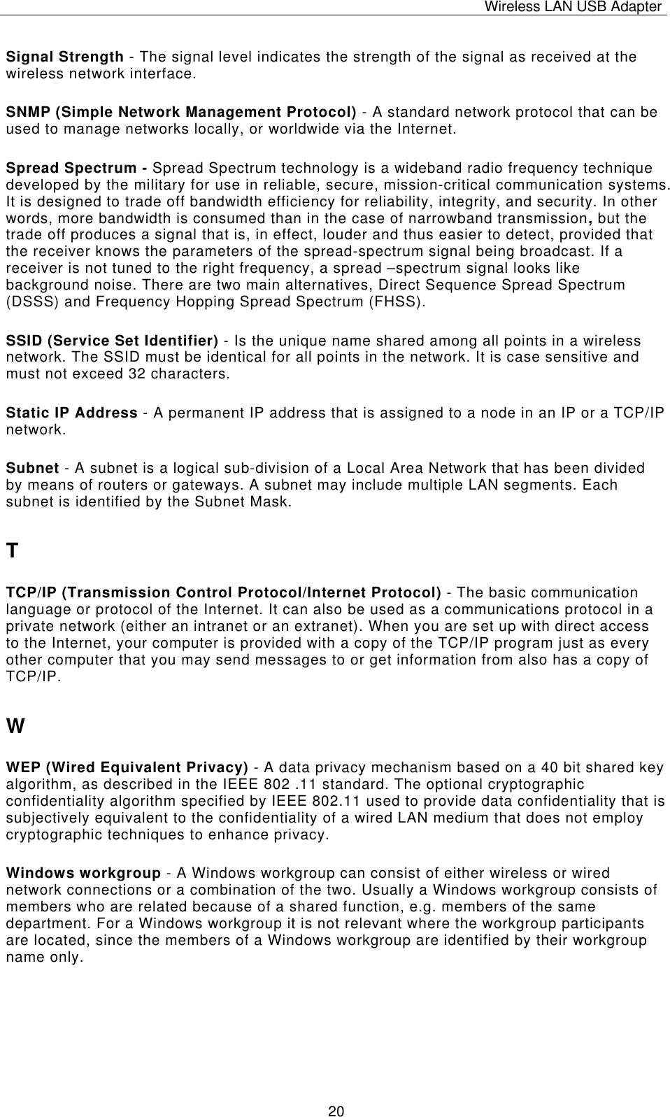Wireless LAN USB Adapter   20Signal Strength - The signal level indicates the strength of the signal as received at the wireless network interface. SNMP (Simple Network Management Protocol) - A standard network protocol that can be used to manage networks locally, or worldwide via the Internet. Spread Spectrum - Spread Spectrum technology is a wideband radio frequency technique developed by the military for use in reliable, secure, mission-critical communication systems. It is designed to trade off bandwidth efficiency for reliability, integrity, and security. In other words, more bandwidth is consumed than in the case of narrowband transmission, but the trade off produces a signal that is, in effect, louder and thus easier to detect, provided that the receiver knows the parameters of the spread-spectrum signal being broadcast. If a receiver is not tuned to the right frequency, a spread –spectrum signal looks like background noise. There are two main alternatives, Direct Sequence Spread Spectrum (DSSS) and Frequency Hopping Spread Spectrum (FHSS). SSID (Service Set Identifier) - Is the unique name shared among all points in a wireless network. The SSID must be identical for all points in the network. It is case sensitive and must not exceed 32 characters. Static IP Address - A permanent IP address that is assigned to a node in an IP or a TCP/IP network. Subnet - A subnet is a logical sub-division of a Local Area Network that has been divided by means of routers or gateways. A subnet may include multiple LAN segments. Each subnet is identified by the Subnet Mask. T TCP/IP (Transmission Control Protocol/Internet Protocol) - The basic communication language or protocol of the Internet. It can also be used as a communications protocol in a private network (either an intranet or an extranet). When you are set up with direct access to the Internet, your computer is provided with a copy of the TCP/IP program just as every other computer that you may send messages to or get information from also has a copy of TCP/IP. W WEP (Wired Equivalent Privacy) - A data privacy mechanism based on a 40 bit shared key algorithm, as described in the IEEE 802 .11 standard. The optional cryptographic confidentiality algorithm specified by IEEE 802.11 used to provide data confidentiality that is subjectively equivalent to the confidentiality of a wired LAN medium that does not employ cryptographic techniques to enhance privacy. Windows workgroup - A Windows workgroup can consist of either wireless or wired network connections or a combination of the two. Usually a Windows workgroup consists of members who are related because of a shared function, e.g. members of the same department. For a Windows workgroup it is not relevant where the workgroup participants are located, since the members of a Windows workgroup are identified by their workgroup name only. 