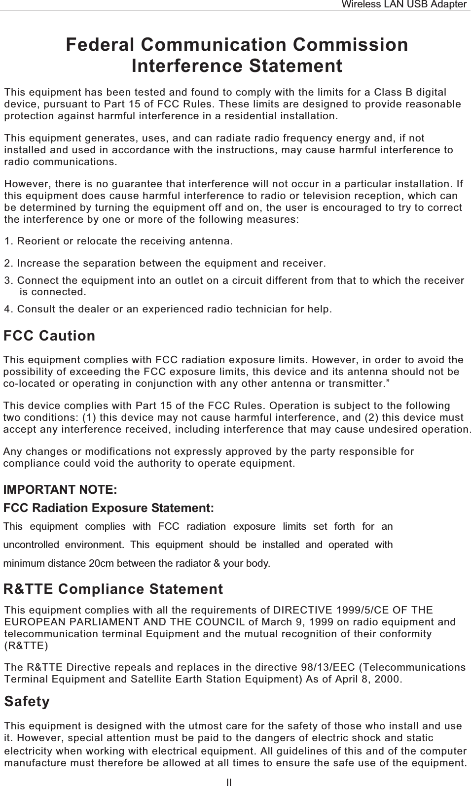 Wireless LAN USB Adapter  IIFederal Communication Commission Interference Statement This equipment has been tested and found to comply with the limits for a Class B digital device, pursuant to Part 15 of FCC Rules. These limits are designed to provide reasonable protection against harmful interference in a residential installation.  This equipment generates, uses, and can radiate radio frequency energy and, if not installed and used in accordance with the instructions, may cause harmful interference to radio communications.  However, there is no guarantee that interference will not occur in a particular installation. If this equipment does cause harmful interference to radio or television reception, which can be determined by turning the equipment off and on, the user is encouraged to try to correct the interference by one or more of the following measures:   1. Reorient or relocate the receiving antenna. 2. Increase the separation between the equipment and receiver. 3. Connect the equipment into an outlet on a circuit different from that to which the receiver is connected. 4. Consult the dealer or an experienced radio technician for help. FCC Caution This equipment complies with FCC radiation exposure limits. However, in order to avoid the possibility of exceeding the FCC exposure limits, this device and its antenna should not be co-located or operating in conjunction with any other antenna or transmitter.” This device complies with Part 15 of the FCC Rules. Operation is subject to the following two conditions: (1) this device may not cause harmful interference, and (2) this device must accept any interference received, including interference that may cause undesired operation. Any changes or modifications not expressly approved by the party responsible for compliance could void the authority to operate equipment. R&amp;TTE Compliance Statement This equipment complies with all the requirements of DIRECTIVE 1999/5/CE OF THE EUROPEAN PARLIAMENT AND THE COUNCIL of March 9, 1999 on radio equipment and telecommunication terminal Equipment and the mutual recognition of their conformity (R&amp;TTE) The R&amp;TTE Directive repeals and replaces in the directive 98/13/EEC (Telecommunications Terminal Equipment and Satellite Earth Station Equipment) As of April 8, 2000. Safety This equipment is designed with the utmost care for the safety of those who install and use it. However, special attention must be paid to the dangers of electric shock and static electricity when working with electrical equipment. All guidelines of this and of the computer manufacture must therefore be allowed at all times to ensure the safe use of the equipment.  IMPORTANT NOTE: FCC Radiation Exposure Statement: This equipment complies with FCC radiation exposure limits set forth for an uncontrolled environment. This equipment should be installed and operated with minimum distance 20cm between the radiator &amp; your body. 