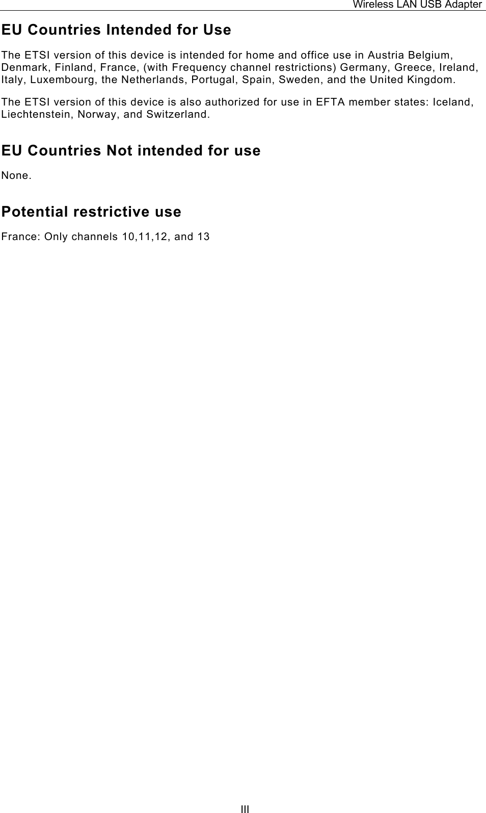 Wireless LAN USB Adapter  IIIEU Countries Intended for Use  The ETSI version of this device is intended for home and office use in Austria Belgium, Denmark, Finland, France, (with Frequency channel restrictions) Germany, Greece, Ireland, Italy, Luxembourg, the Netherlands, Portugal, Spain, Sweden, and the United Kingdom. The ETSI version of this device is also authorized for use in EFTA member states: Iceland, Liechtenstein, Norway, and Switzerland. EU Countries Not intended for use  None. Potential restrictive use France: Only channels 10,11,12, and 13 