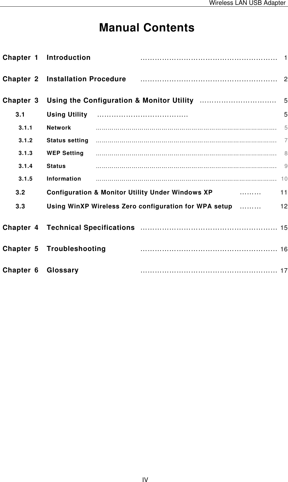 Wireless LAN USB Adapter   IV Manual Contents  Chapter 1  Introduction  ………………………………………………… 1Chapter 2  Installation Procedure  ………………………………………………… 2Chapter  3  Using the Configuration &amp; Monitor Utility ………………………….. 53.1 Using Utility  ………………………………..  53.1.1   Network ………………………………………………………………………………. 53.1.2   Status setting ………………………………………………………………………………. 73.1.3   WEP Setting ………………………………………………………………………………. 83.1.4   Status ………………………………………………………………………………. 93.1.5   Information ………………………………………………………………………………. 103.2 Configuration &amp; Monitor Utility Under Windows XP  ………  113.3  Using WinXP Wireless Zero configuration for WPA setup  ………  12Chapter 4  Technical Specifications ………………………………………………… 15Chapter 5  Troubleshooting ………………………………………………… 16Chapter 6  Glossary ………………………………………………… 17