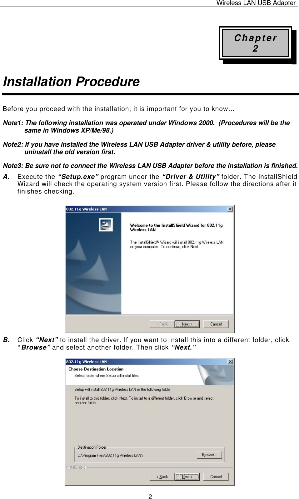 Wireless LAN USB Adapter   2Chapter 2 Installation Procedure Before you proceed with the installation, it is important for you to know… Note1: The following installation was operated under Windows 2000.  (Procedures will be the same in Windows XP/Me/98.) Note2: If you have installed the Wireless LAN USB Adapter driver &amp; utility before, please uninstall the old version first. Note3: Be sure not to connect the Wireless LAN USB Adapter before the installation is finished. A.  Execute the “Setup.exe” program under the “Driver &amp; Utility” folder. The InstallShield Wizard will check the operating system version first. Please follow the directions after it finishes checking.            B.  Click “Next” to install the driver. If you want to install this into a different folder, click “Browse” and select another folder. Then click “Next.”                   