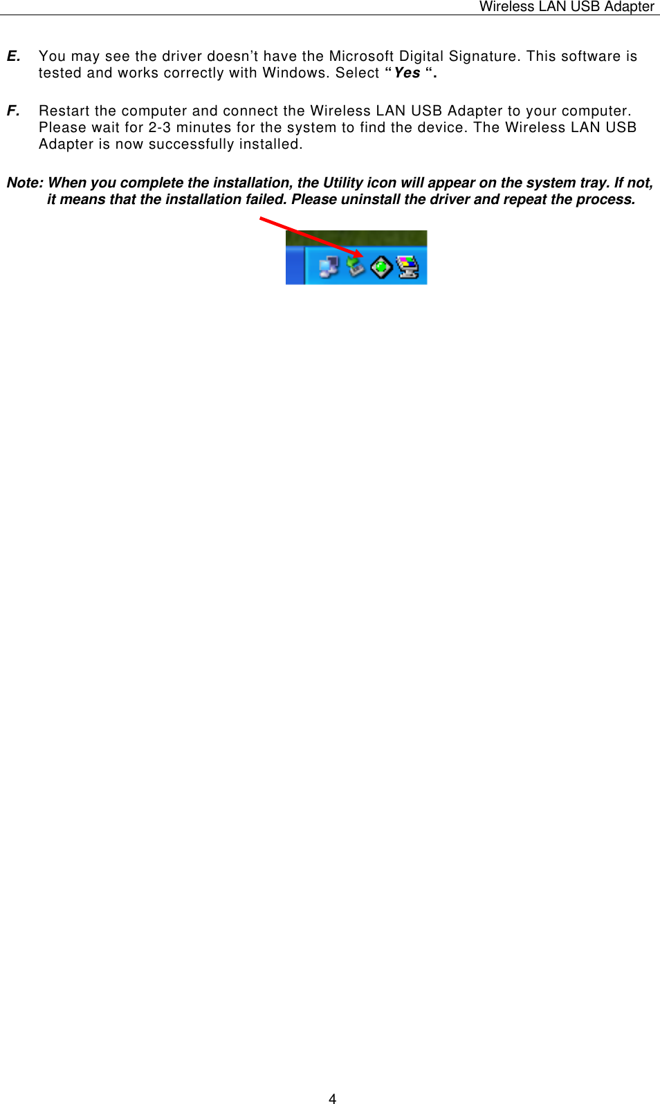 Wireless LAN USB Adapter   4E.  You may see the driver doesn’t have the Microsoft Digital Signature. This software is tested and works correctly with Windows. Select “Yes “. F.  Restart the computer and connect the Wireless LAN USB Adapter to your computer. Please wait for 2-3 minutes for the system to find the device. The Wireless LAN USB Adapter is now successfully installed. Note: When you complete the installation, the Utility icon will appear on the system tray. If not, it means that the installation failed. Please uninstall the driver and repeat the process.                          