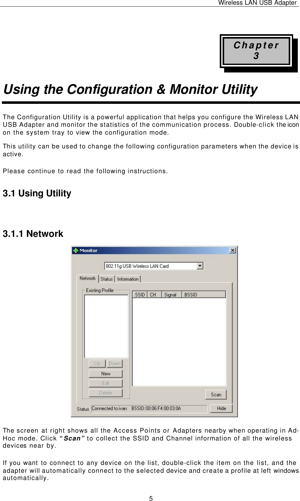 Wireless LAN USB Adapter   5  Chapter 3 Using the Configuration &amp; Monitor Utility The Configuration Utility is a powerful application that helps you configure the Wireless LAN USB Adapter and monitor the statistics of the communication process. Double-click the icon on the system tray to view the configuration mode. This utility can be used to change the following configuration parameters when the device is active. Please continue to read the following instructions.  3.1 Using Utility  3.1.1 Network The screen at right shows all the Access Points or Adapters nearby when operating in Ad-Hoc mode. Click “Scan” to collect the SSID and Channel information of all the wireless devices near by.  If you want to connect to any device on the list, double-click the item on the list, and the adapter will automatically connect to the selected device and create a profile at left windows automatically. 