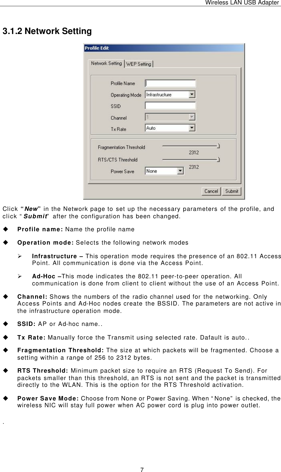 Wireless LAN USB Adapter   7 3.1.2 Network Setting  Click “New” in the Network page to set up the necessary parameters of the profile, and click “Submit” after the configuration has been changed. u Profile name: Name the profile name u Operation mode: Selects the following network modes Ø Infrastructure – This operation mode requires the presence of an 802.11 Access Point. All communication is done via the Access Point. Ø Ad-Hoc –This mode indicates the 802.11 peer-to-peer operation. All communication is done from client to client without the use of an Access Point.   u Channel: Shows the numbers of the radio channel used for the networking. Only Access Points and Ad-Hoc nodes create the BSSID. The parameters are not active in the infrastructure operation mode.  u SSID: AP or Ad-hoc name..  u Tx Rate: Manually force the Transmit using selected rate. Dafault is auto..  u Fragmentation Threshold: The size at which packets will be fragmented. Choose a setting within a range of 256 to 2312 bytes. u RTS Threshold: Minimum packet size to require an RTS (Request To Send). For packets smaller than this threshold, an RTS is not sent and the packet is transmitted directly to the WLAN. This is the option for the RTS Threshold activation. u Power Save Mode: Choose from None or Power Saving. When “None” is checked, the wireless NIC will stay full power when AC power cord is plug into power outlet. .  