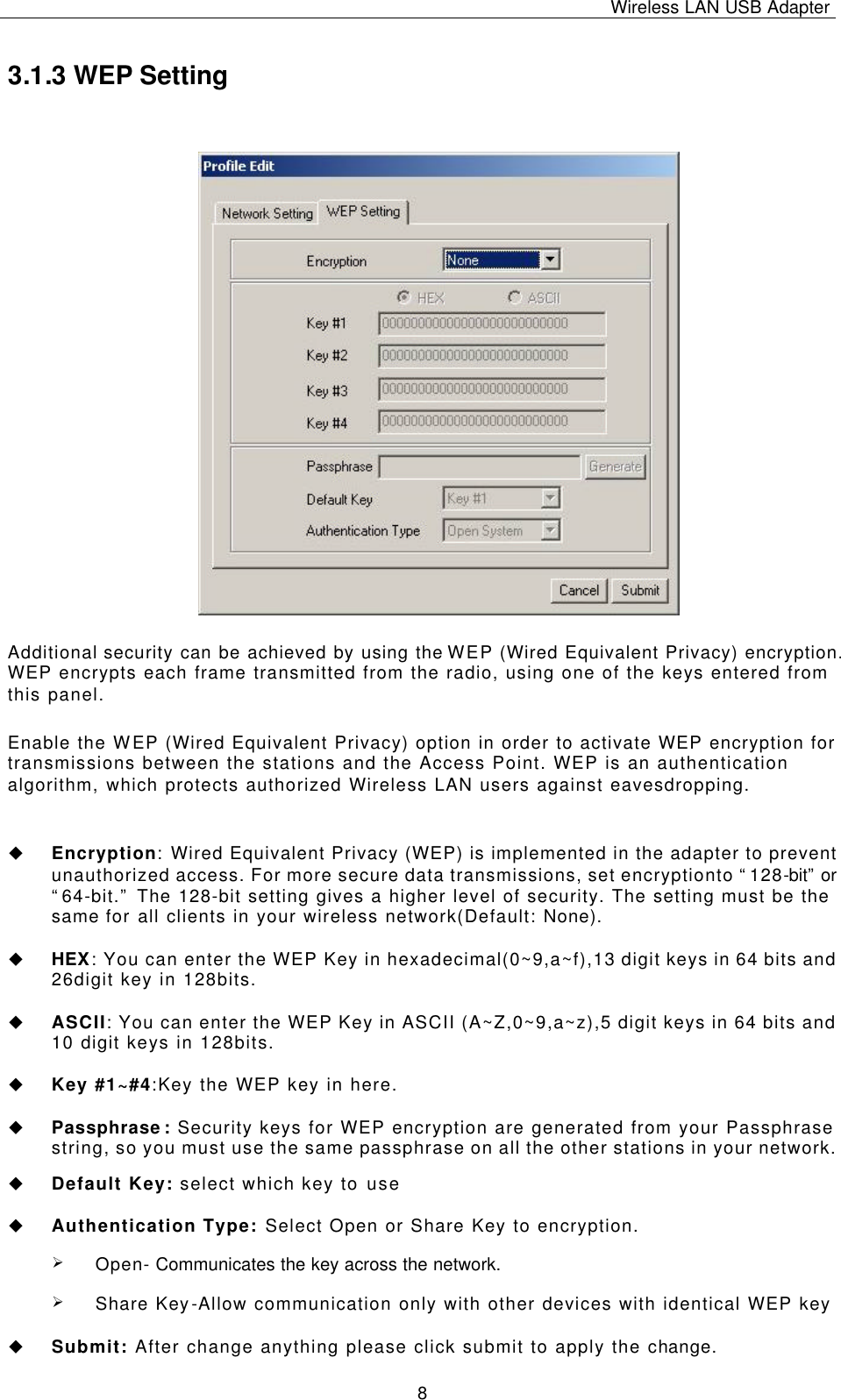 Wireless LAN USB Adapter   8 3.1.3 WEP Setting Additional security can be achieved by using the WEP (Wired Equivalent Privacy) encryption. WEP encrypts each frame transmitted from the radio, using one of the keys entered from this panel.  Enable the WEP (Wired Equivalent Privacy) option in order to activate WEP encryption for transmissions between the stations and the Access Point. WEP is an authentication algorithm, which protects authorized Wireless LAN users against eavesdropping.  u Encryption: Wired Equivalent Privacy (WEP) is implemented in the adapter to prevent unauthorized access. For more secure data transmissions, set encryptionto “128-bit” or “64-bit.” The 128-bit setting gives a higher level of security. The setting must be the same for all clients in your wireless network(Default: None).  u HEX: You can enter the WEP Key in hexadecimal(0~9,a~f),13 digit keys in 64 bits and 26digit key in 128bits.  u ASCII: You can enter the WEP Key in ASCII (A~Z,0~9,a~z),5 digit keys in 64 bits and 10 digit keys in 128bits.  u Key #1~#4:Key the WEP key in here.   u Passphrase: Security keys for WEP encryption are generated from your Passphrase string, so you must use the same passphrase on all the other stations in your network.  u Default Key: select which key to use  u Authentication Type: Select Open or Share Key to encryption. Ø Open- Communicates the key across the network. Ø Share Key-Allow communication only with other devices with identical WEP key  u Submit: After change anything please click submit to apply the change. 