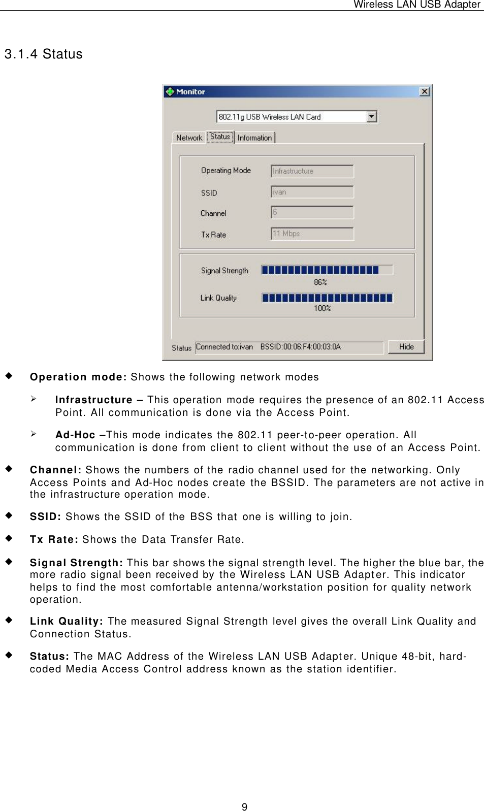 Wireless LAN USB Adapter   9 3.1.4 Status u Operation mode: Shows the following network modes Ø Infrastructure – This operation mode requires the presence of an 802.11 Access Point. All communication is done via the Access Point. Ø Ad-Hoc –This mode indicates the 802.11 peer-to-peer operation. All communication is done from client to client without the use of an Access Point.   u Channel: Shows the numbers of the radio channel used for the networking. Only Access Points and Ad-Hoc nodes create the BSSID. The parameters are not active in the infrastructure operation mode.  u SSID: Shows the SSID of the BSS that one is willing to join. u Tx Rate: Shows the Data Transfer Rate. u Signal Strength: This bar shows the signal strength level. The higher the blue bar, the more radio signal been received by the Wireless LAN USB Adapter. This indicator helps to find the most comfortable antenna/workstation position for quality network operation. u Link Quality: The measured Signal Strength level gives the overall Link Quality and Connection Status. u Status: The MAC Address of the Wireless LAN USB Adapter. Unique 48-bit, hard-coded Media Access Control address known as the station identifier.    