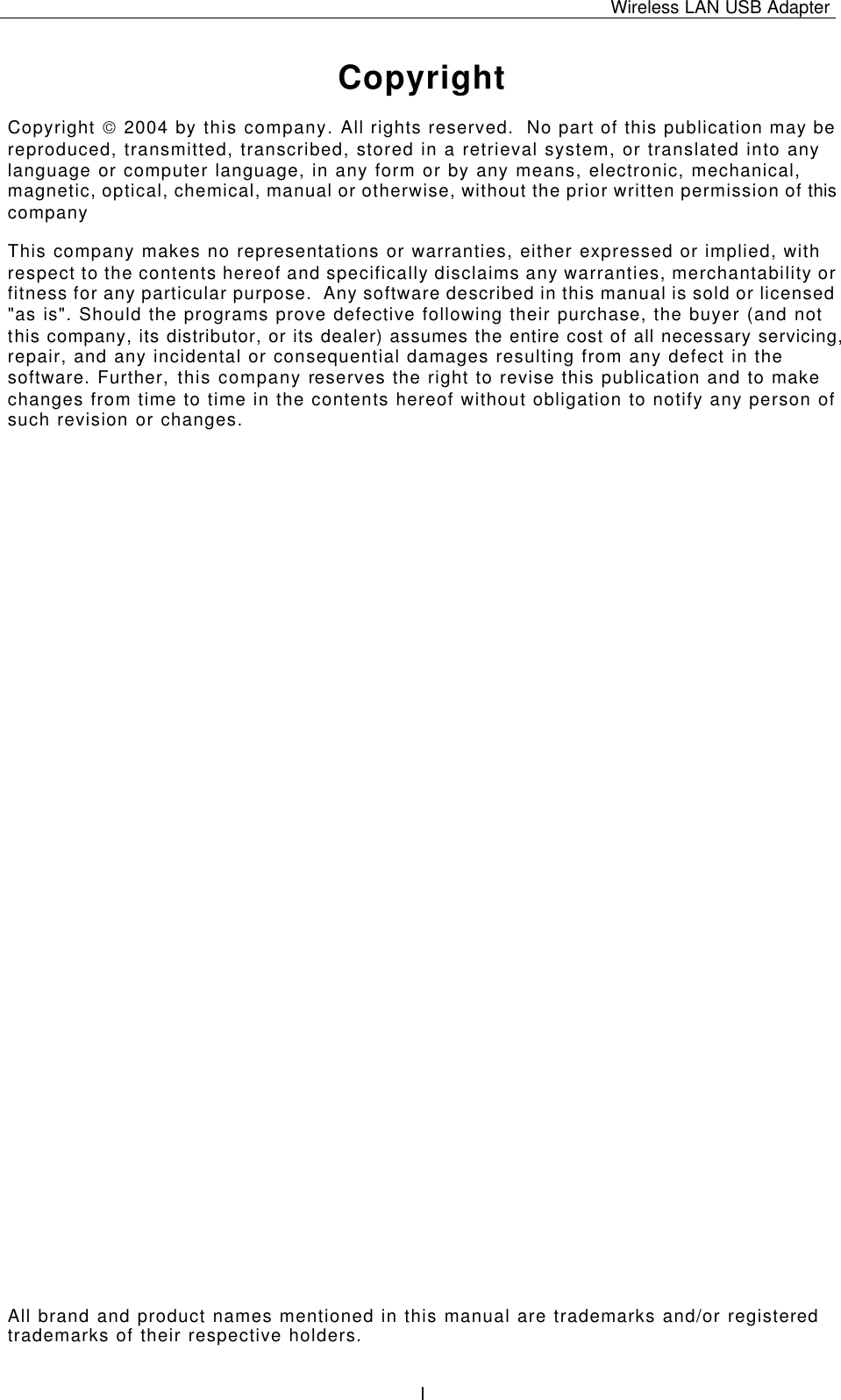 Wireless LAN USB Adapter   I Copyright Copyright  2004 by this company. All rights reserved.  No part of this publication may be reproduced, transmitted, transcribed, stored in a retrieval system, or translated into any language or computer language, in any form or by any means, electronic, mechanical, magnetic, optical, chemical, manual or otherwise, without the prior written permission of this company This company makes no representations or warranties, either expressed or implied, with respect to the contents hereof and specifically disclaims any warranties, merchantability or fitness for any particular purpose.  Any software described in this manual is sold or licensed &quot;as is&quot;. Should the programs prove defective following their purchase, the buyer (and not this company, its distributor, or its dealer) assumes the entire cost of all necessary servicing, repair, and any incidental or consequential damages resulting from any defect in the software. Further, this company reserves the right to revise this publication and to make changes from time to time in the contents hereof without obligation to notify any person of such revision or changes. All brand and product names mentioned in this manual are trademarks and/or registered trademarks of their respective holders. 