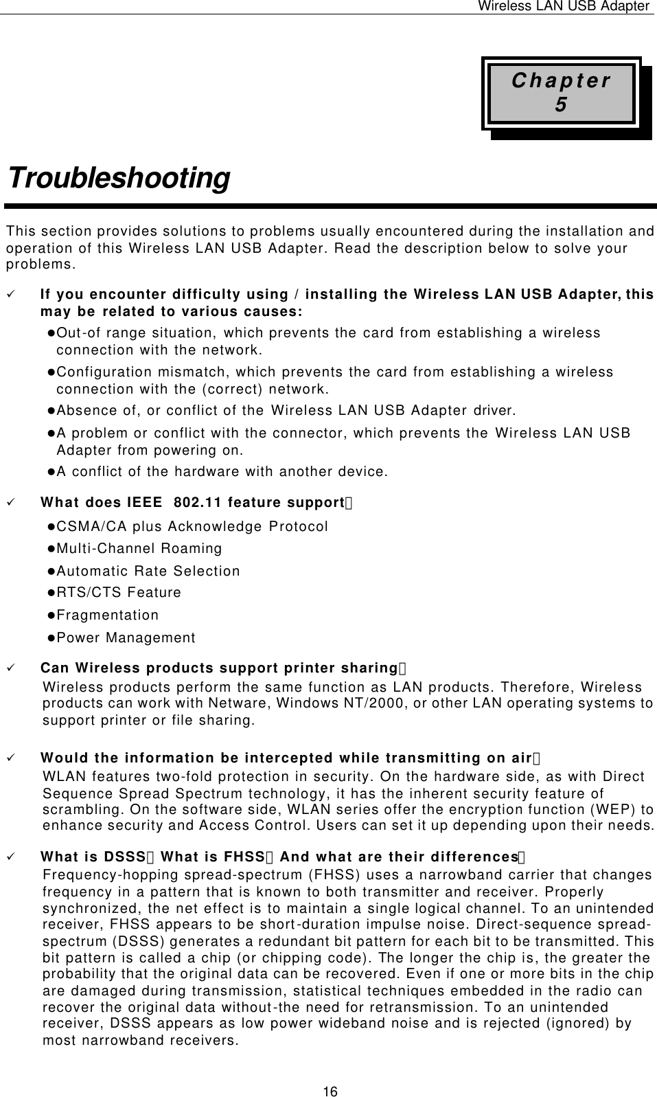 Wireless LAN USB Adapter   16 Chapter 5 Troubleshooting This section provides solutions to problems usually encountered during the installation and operation of this Wireless LAN USB Adapter. Read the description below to solve your problems. ü If you encounter difficulty using / installing the Wireless LAN USB Adapter, this may be related to various causes: lOut-of range situation, which prevents the card from establishing a wireless connection with the network. lConfiguration mismatch, which prevents the card from establishing a wireless connection with the (correct) network. lAbsence of, or conflict of the Wireless LAN USB Adapter driver. lA problem or conflict with the connector, which prevents the Wireless LAN USB Adapter from powering on. lA conflict of the hardware with another device. ü What does IEEE  802.11 feature support？ lCSMA/CA plus Acknowledge Protocol lMulti-Channel Roaming lAutomatic Rate Selection lRTS/CTS Feature lFragmentation lPower Management ü Can Wireless products support printer sharing？  Wireless products perform the same function as LAN products. Therefore, Wireless products can work with Netware, Windows NT/2000, or other LAN operating systems to support printer or file sharing. ü Would the information be intercepted while transmitting on air？ WLAN features two-fold protection in security. On the hardware side, as with Direct Sequence Spread Spectrum technology, it has the inherent security feature of scrambling. On the software side, WLAN series offer the encryption function (WEP) to enhance security and Access Control. Users can set it up depending upon their needs. ü What is DSSS？What is FHSS？And what are their differences？ Frequency-hopping spread-spectrum (FHSS) uses a narrowband carrier that changes frequency in a pattern that is known to both transmitter and receiver. Properly synchronized, the net effect is to maintain a single logical channel. To an unintended receiver, FHSS appears to be short-duration impulse noise. Direct-sequence spread-spectrum (DSSS) generates a redundant bit pattern for each bit to be transmitted. This bit pattern is called a chip (or chipping code). The longer the chip is, the greater the probability that the original data can be recovered. Even if one or more bits in the chip are damaged during transmission, statistical techniques embedded in the radio can recover the original data without-the need for retransmission. To an unintended receiver, DSSS appears as low power wideband noise and is rejected (ignored) by most narrowband receivers. 