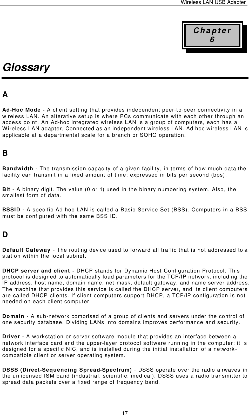 Wireless LAN USB Adapter   17 Chapter 6 Glossary A Ad-Hoc Mode - A client setting that provides independent peer-to-peer connectivity in a wireless LAN. An alterative setup is where PCs communicate with each other through an access point. An Ad-hoc integrated wireless LAN is a group of computers, each has a Wireless LAN adapter, Connected as an independent wireless LAN. Ad hoc wireless LAN is applicable at a departmental scale for a branch or SOHO operation. B Bandwidth - The transmission capacity of a given facility, in terms of how much data the facility can transmit in a fixed amount of time; expressed in bits per second (bps). Bit - A binary digit. The value (0 or 1) used in the binary numbering system. Also, the smallest form of data. BSSID - A specific Ad hoc LAN is called a Basic Service Set (BSS). Computers in a BSS must be configured with the same BSS ID. D Default Gateway - The routing device used to forward all traffic that is not addressed to a station within the local subnet. DHCP server and client - DHCP stands for Dynamic Host Configuration Protocol. This protocol is designed to automatically load parameters for the TCP/IP network, including the IP address, host name, domain name, net-mask, default gateway, and name server address. The machine that provides this service is called the DHCP server, and its client computers are called DHCP clients. If client computers support DHCP, a TCP/IP configuration is not needed on each client computer. Domain - A sub-network comprised of a group of clients and servers under the control of one security database. Dividing LANs into domains improves performance and security. Driver - A workstation or server software module that provides an interface between a network interface card and the upper-layer protocol software running in the computer; it is designed for a specific NIC, and is installed during the initial installation of a network-compatible client or server operating system. DSSS (Direct-Sequencing Spread-Spectrum) - DSSS operate over the radio airwaves in the unlicensed ISM band (industrial, scientific, medical). DSSS uses a radio transmitter to spread data packets over a fixed range of frequency band. 