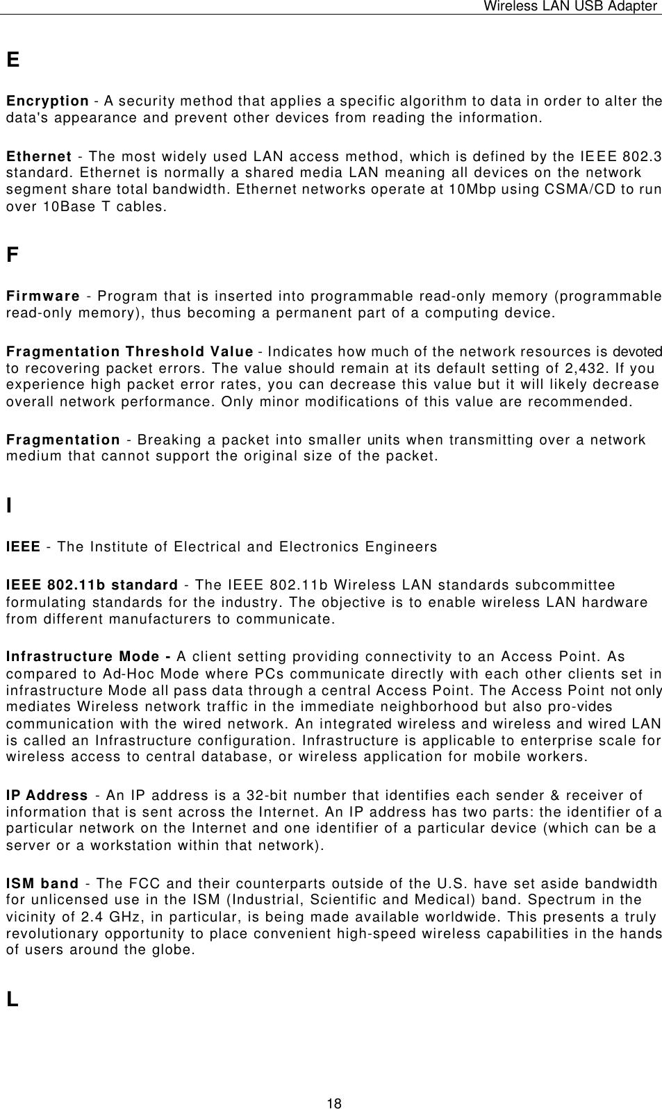Wireless LAN USB Adapter   18 E Encryption - A security method that applies a specific algorithm to data in order to alter the data&apos;s appearance and prevent other devices from reading the information. Ethernet - The most widely used LAN access method, which is defined by the IEEE 802.3 standard. Ethernet is normally a shared media LAN meaning all devices on the network segment share total bandwidth. Ethernet networks operate at 10Mbp using CSMA/CD to run over 10Base T cables. F Firmware - Program that is inserted into programmable read-only memory (programmable read-only memory), thus becoming a permanent part of a computing device. Fragmentation Threshold Value - Indicates how much of the network resources is devoted to recovering packet errors. The value should remain at its default setting of 2,432. If you experience high packet error rates, you can decrease this value but it will likely decrease overall network performance. Only minor modifications of this value are recommended. Fragmentation - Breaking a packet into smaller units when transmitting over a network medium that cannot support the original size of the packet. I IEEE - The Institute of Electrical and Electronics Engineers IEEE 802.11b standard - The IEEE 802.11b Wireless LAN standards subcommittee formulating standards for the industry. The objective is to enable wireless LAN hardware from different manufacturers to communicate. Infrastructure Mode - A client setting providing connectivity to an Access Point. As compared to Ad-Hoc Mode where PCs communicate directly with each other clients set in infrastructure Mode all pass data through a central Access Point. The Access Point not only mediates Wireless network traffic in the immediate neighborhood but also pro-vides communication with the wired network. An integrated wireless and wireless and wired LAN is called an Infrastructure configuration. Infrastructure is applicable to enterprise scale for wireless access to central database, or wireless application for mobile workers. IP Address - An IP address is a 32-bit number that identifies each sender &amp; receiver of information that is sent across the Internet. An IP address has two parts: the identifier of a particular network on the Internet and one identifier of a particular device (which can be a server or a workstation within that network). ISM band - The FCC and their counterparts outside of the U.S. have set aside bandwidth for unlicensed use in the ISM (Industrial, Scientific and Medical) band. Spectrum in the vicinity of 2.4 GHz, in particular, is being made available worldwide. This presents a truly revolutionary opportunity to place convenient high-speed wireless capabilities in the hands of users around the globe. L 
