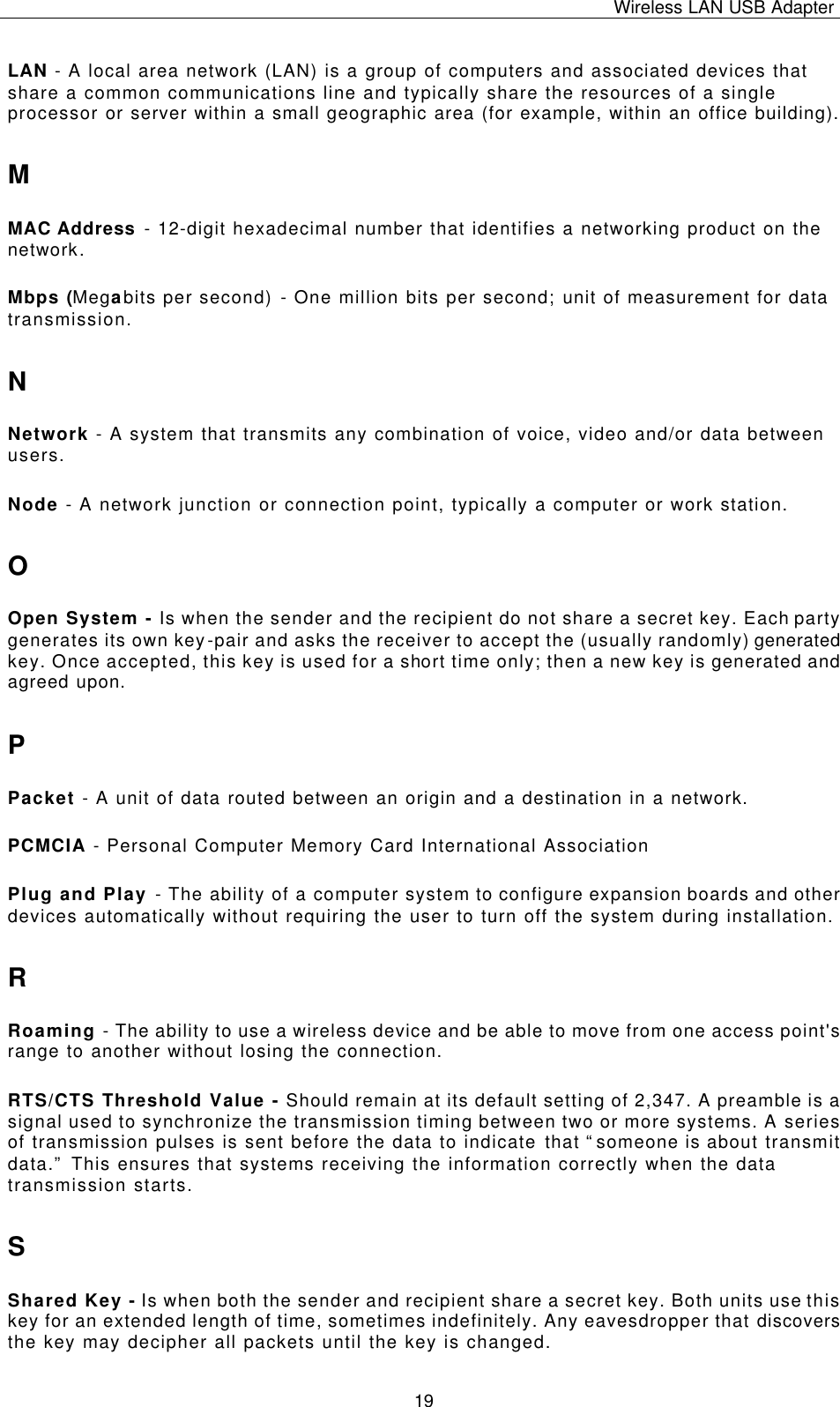 Wireless LAN USB Adapter   19 LAN - A local area network (LAN) is a group of computers and associated devices that share a common communications line and typically share the resources of a single processor or server within a small geographic area (for example, within an office building). M MAC Address - 12-digit hexadecimal number that identifies a networking product on the network. Mbps (Megabits per second) - One million bits per second; unit of measurement for data transmission. N Network - A system that transmits any combination of voice, video and/or data between users. Node - A network junction or connection point, typically a computer or work station. O Open System - Is when the sender and the recipient do not share a secret key. Each party generates its own key-pair and asks the receiver to accept the (usually randomly) generated key. Once accepted, this key is used for a short time only; then a new key is generated and agreed upon. P Packet - A unit of data routed between an origin and a destination in a network. PCMCIA - Personal Computer Memory Card International Association Plug and Play - The ability of a computer system to configure expansion boards and other devices automatically without requiring the user to turn off the system during installation. R Roaming - The ability to use a wireless device and be able to move from one access point&apos;s range to another without losing the connection. RTS/CTS Threshold Value - Should remain at its default setting of 2,347. A preamble is a signal used to synchronize the transmission timing between two or more systems. A series of transmission pulses is sent before the data to indicate that “someone is about transmit data.” This ensures that systems receiving the information correctly when the data transmission starts. S Shared Key - Is when both the sender and recipient share a secret key. Both units use this key for an extended length of time, sometimes indefinitely. Any eavesdropper that discovers the key may decipher all packets until the key is changed. 