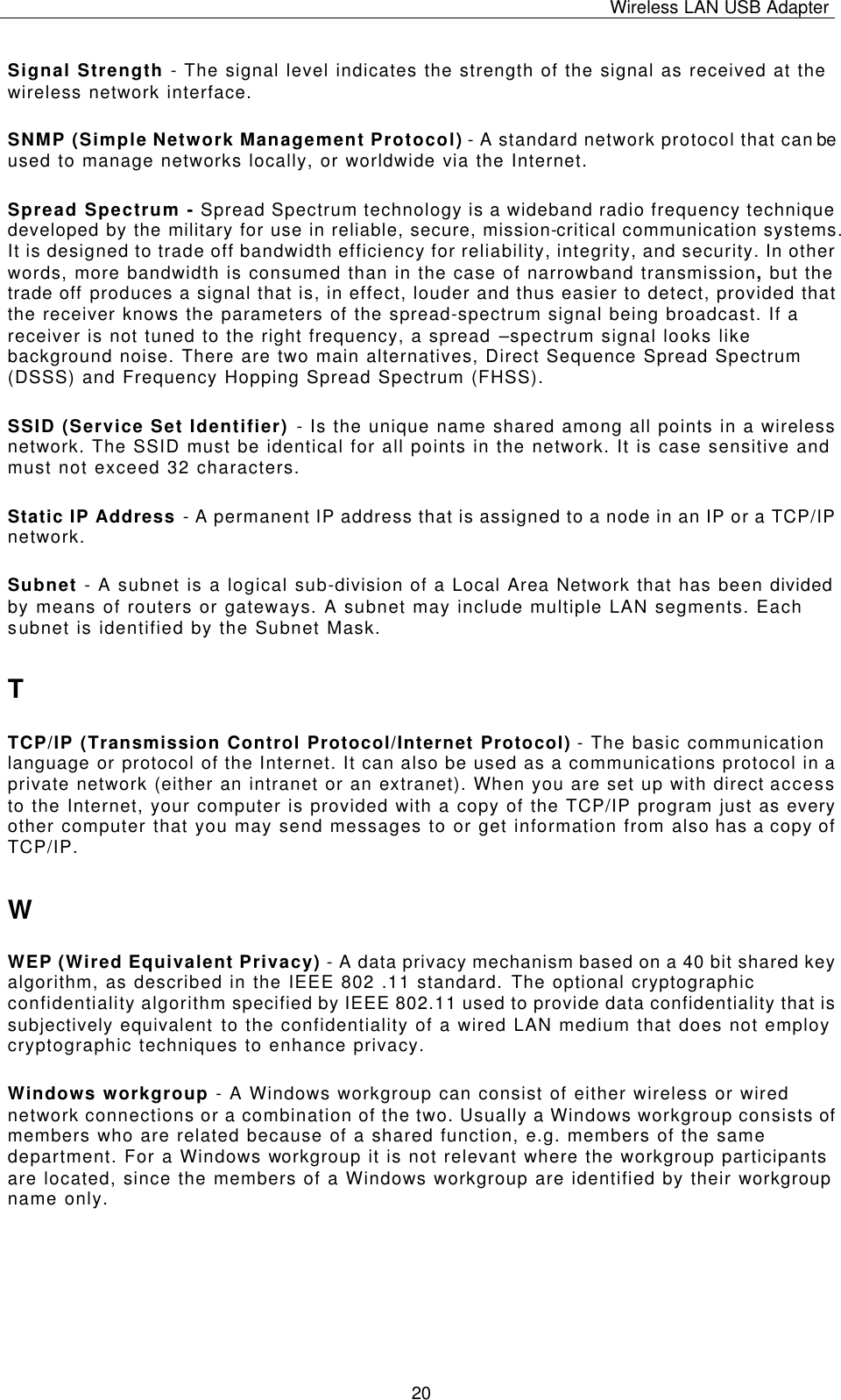 Wireless LAN USB Adapter   20 Signal Strength - The signal level indicates the strength of the signal as received at the wireless network interface. SNMP (Simple Network Management Protocol) - A standard network protocol that can be used to manage networks locally, or worldwide via the Internet. Spread Spectrum - Spread Spectrum technology is a wideband radio frequency technique developed by the military for use in reliable, secure, mission-critical communication systems. It is designed to trade off bandwidth efficiency for reliability, integrity, and security. In other words, more bandwidth is consumed than in the case of narrowband transmission, but the trade off produces a signal that is, in effect, louder and thus easier to detect, provided that the receiver knows the parameters of the spread-spectrum signal being broadcast. If a receiver is not tuned to the right frequency, a spread –spectrum signal looks like background noise. There are two main alternatives, Direct Sequence Spread Spectrum (DSSS) and Frequency Hopping Spread Spectrum (FHSS). SSID (Service Set Identifier) - Is the unique name shared among all points in a wireless network. The SSID must be identical for all points in the network. It is case sensitive and must not exceed 32 characters. Static IP Address - A permanent IP address that is assigned to a node in an IP or a TCP/IP network. Subnet - A subnet is a logical sub-division of a Local Area Network that has been divided by means of routers or gateways. A subnet may include multiple LAN segments. Each subnet is identified by the Subnet Mask. T TCP/IP (Transmission Control Protocol/Internet Protocol) - The basic communication language or protocol of the Internet. It can also be used as a communications protocol in a private network (either an intranet or an extranet). When you are set up with direct access to the Internet, your computer is provided with a copy of the TCP/IP program just as every other computer that you may send messages to or get information from also has a copy of TCP/IP. W WEP (Wired Equivalent Privacy) - A data privacy mechanism based on a 40 bit shared key algorithm, as described in the IEEE 802 .11 standard. The optional cryptographic confidentiality algorithm specified by IEEE 802.11 used to provide data confidentiality that is subjectively equivalent to the confidentiality of a wired LAN medium that does not employ cryptographic techniques to enhance privacy. Windows workgroup - A Windows workgroup can consist of either wireless or wired network connections or a combination of the two. Usually a Windows workgroup consists of members who are related because of a shared function, e.g. members of the same department. For a Windows workgroup it is not relevant where the workgroup participants are located, since the members of a Windows workgroup are identified by their workgroup name only. 