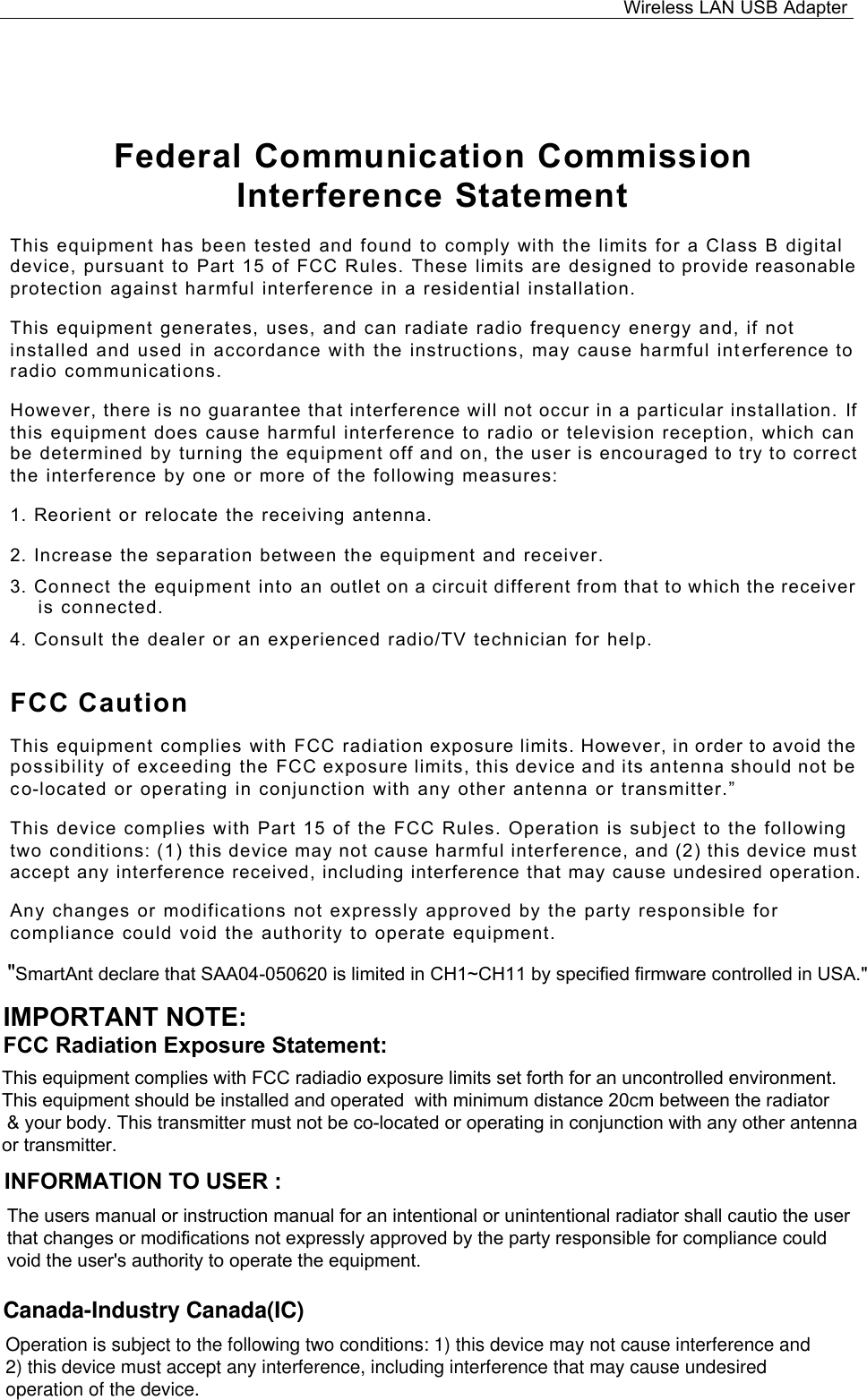 Wireless LAN USB Adapter  Federal Communication Commission Interference Statement This equipment has been tested and found to comply with the limits for a Class B digital device, pursuant to Part 15 of FCC Rules. These limits are designed to provide reasonable protection against harmful interference in a residential installation.  This equipment generates, uses, and can radiate radio frequency energy and, if not installed and used in accordance with the instructions, may cause harmful interference to radio communications.  However, there is no guarantee that interference will not occur in a particular installation. If this equipment does cause harmful interference to radio or television reception, which can be determined by turning the equipment off and on, the user is encouraged to try to correct the interference by one or more of the following measures:   1. Reorient or relocate the receiving antenna. 2. Increase the separation between the equipment and receiver. 3. Connect the equipment into an outlet on a circuit different from that to which the receiver is connected. 4. Consult the dealer or an experienced radio/TV technician for help. FCC Caution This equipment complies with FCC radiation exposure limits. However, in order to avoid the possibility of exceeding the FCC exposure limits, this device and its antenna should not be co-located or operating in conjunction with any other antenna or transmitter.”  This device complies with Part 15 of the FCC Rules. Operation is subject to the following two conditions: (1) this device may not cause harmful interference, and (2) this device must accept any interference received, including interference that may cause undesired operation.  Any changes or modifications not expressly approved by the party responsible for compliance could void the authority to operate equipment.   IMPORTANT NOTE:FCC Radiation Exposure Statement:&quot;SmartAnt declare that SAA04-050620 is limited in CH1~CH11 by specified firmware controlled in USA.&quot;This equipment complies with FCC radiadio exposure limits set forth for an uncontrolled environment.This equipment should be installed and operated  with minimum distance 20cm between the radiator &amp; your body. This transmitter must not be co-located or operating in conjunction with any other antenna or transmitter.INFORMATION TO USER :The users manual or instruction manual for an intentional or unintentional radiator shall cautio the user that changes or modifications not expressly approved by the party responsible for compliance couldvoid the user&apos;s authority to operate the equipment.Canada-Industry Canada(IC)Operation is subject to the following two conditions: 1) this device may not cause interference and  2) this device must accept any interference, including interference that may cause undesired operation of the device.